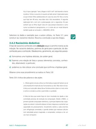 tica, é que a geração “sexo, drogas e rock’n roll” está levando a teoria
                     à prática. Gritos e sussurros no quarto ao lado seriam impensáveis para
                     os que tinham filhos adolescentes em casa nos anos 50. Para a turma
                     que hoje tem 40 anos, essa ideia não é tão assustadora. A segunda
                     explicação tem a ver com a preocupação com a segurança. Os pais
                     aceitam que os filhos façam sexo em casa porque estacionar o carro
                     numa rua deserta é perigosíssimo, e ir à noite até um motel distante
                     também pode ser arriscado [...] (NEGRÃO, 2010).


Selecione os dados e exemplos que a autora utilizou, no Texto 3.7, para
construir seu raciocínio indutivo. Resuma a conclusão a que ela chegou.

3.4.2 Raciocínio dedutivo
O tipo de raciocínio conhecido como dedução segue o caminho inverso ao da
indução. No raciocínio dedutivo, partimos do geral para o particular, do des-
conhecido para o conhecido. Obedecemos, geralmente, aos seguintes passos:

a)	 formulamos uma hipótese abstrata, de caráter geral;

b)	 fazemos uma relação de fatos e provas (elementos concretos, conheci-
    dos, observáveis): o particular;

c)	 podemos ou não colocar uma conclusão que confirme a hipótese geral.

Observe como esse procedimento se realiza no Texto 3.8:

Texto 3.8- A ética das palavras e das ações

                     [...] Muita gente vincula a ética na informática à ação de hackers ou se
                     uma empresa lê e-mails de seus funcionários ou não. Mas não é só isso.
                     A ética vai muito além dessa tênue fronteira entre o bem e o mal, entre
                     o certo e o errado ou entre o permitido e o proibido.


                     A falta de ética que existe hoje em dia é resultado do rápido e não
                     controlado processo de evolução da computação. Desde o ENIAC, o
                     primeiro grande computador eletrônico, o principal objetivo das corpo-
                     rações era reduzir o tamanho dessas incríveis máquinas e aumentar sua
                     capacidade de processamento. Inicialmente restrito a salas enormes
                     com refrigeração controlada, o grande cérebro que realizava cálculos
                     com velocidade jamais imaginada, o computador, começou a ter um
                     uso mais corriqueiro.




Aula 3 – Produção de texto                                                               47     e-Tec Brasil
 