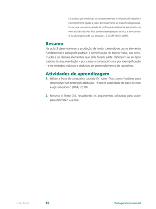 Ele acabou por modificar os comportamentos e métodos de trabalho e
                                 está totalmente ligado à vida e principalmente ao trabalho das pessoas.
                                 Formou-se uma comunidade de profissionais altamente valorizados no
                                 mercado de trabalho. Mas somente com preparo técnico e sem contro-
                                 le da abrangência de sua atuação [...] (LEME FILHO, 2010).


               Resumo
               Na aula 3 desenvolve-se a produção de texto tomando-se como elemento
               fundamental o parágrafo-padrão: a identificação do tópico frasal, sua cons-
               trução e os demais elementos que dele fazem parte. Reforçam-se os tipos
               básicos de argumentação – por causa e consequência e por exemplificação
               – e os métodos indutivo e dedutivo de desenvolvimento do raciocínio.

               Atividades de aprendizagem
               1.	 Utilize a frase do psiquiatra paulista Dr. Içami Tiba, como hipótese para
                   desenvolver um texto pela dedução: “Exercer autoridade de pai e de mãe
                   exige sabedoria” (TIBA, 2010).

               2.	 Resuma o Texto 3.8, ressaltando os argumentos utilizados pelo autor
                   para defender sua tese.




e-Tec Brasil   48                                                             Português Instrumental
 