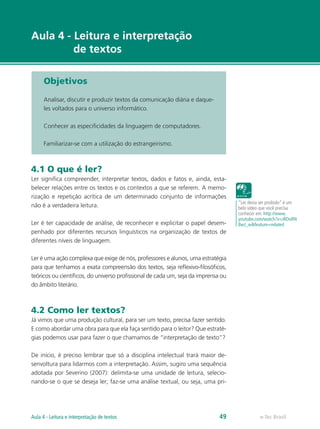 Aula 4 - Leitura e interpretação
         de textos

      Objetivos

      Analisar, discutir e produzir textos da comunicação diária e daque-
      les voltados para o universo informático.

      Conhecer as especificidades da linguagem de computadores.

      Familiarizar-se com a utilização do estrangeirismo.



4.1 O que é ler?
Ler significa compreender, interpretar textos, dados e fatos e, ainda, esta-
belecer relações entre os textos e os contextos a que se referem. A memo-
rização e repetição acrítica de um determinado conjunto de informações
                                                                                    “Ler devia ser proibido” é um
não é a verdadeira leitura.                                                         belo vídeo que você precisa
                                                                                    conhecer em: http://www.
                                                                                    youtube.com/watch?v=iRDoRN
Ler é ter capacidade de análise, de reconhecer e explicitar o papel desem-          8wJ_w&feature=related
penhado por diferentes recursos linguísticos na organização de textos de
diferentes níveis de linguagem.

Ler é uma ação complexa que exige de nós, professores e alunos, uma estratégia
para que tenhamos a exata compreensão dos textos, seja reflexivo-filosóficos,
teóricos ou científicos, do universo profissional de cada um, seja da imprensa ou
do âmbito literário.



4.2 Como ler textos?
Já vimos que uma produção cultural, para ser um texto, precisa fazer sentido.
E como abordar uma obra para que ela faça sentido para o leitor? Que estraté-
gias podemos usar para fazer o que chamamos de “interpretação de texto”?

De início, é preciso lembrar que só a disciplina intelectual trará maior de-
senvoltura para lidarmos com a interpretação. Assim, sugiro uma sequência
adotada por Severino (2007): delimita-se uma unidade de leitura, selecio-
nando-se o que se deseja ler; faz-se uma análise textual, ou seja, uma pri-




Aula 4 - Leitura e interpretação de textos                                    49              e-Tec Brasil
 