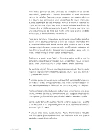 meira leitura para que se tenha uma ideia da sua totalidade de sentido.
               Nessa leitura, apreende-se o conjunto do raciocínio do autor, seu estilo e
               método de trabalho. Devem-se marcar os pontos que parecem obscuros
               e as palavras cujo significado o leitor não conheça. Se houver referência a
               autores, abordagem de fatos históricos, menção a doutrinas filosóficas ou
               outros assuntos que o leitor desconheça, ou não tenha certeza de seu sig-
               nificado, deve anotá-los para pesquisa à parte. Encerra-se essa parte com
               uma esquematização do texto que mostra uma visão geral da unidade:
               a introdução, o desenvolvimento e a conclusão.

               Nesta parte da leitura, é importante atentar para o significado especial de
               alguns termos das línguas técnicas. O aluno de cursos de informática deve
               estar familiarizado com os termos técnicos desse universo e, se não estiver,
               deve pesquisar sobre esses termos para não ter dificuldades maiores na lei-
               tura. O mesmo pode-se dizer dos estrangeirismos usados – quase todos em
               inglês. Não se consegue ler se o código é desconhecido.

               Realizamos, a seguir, o que Severino denomina análise temática, que é a
               compreensão das ideias expressas pelo autor, seu ponto de vista, o conteúdo
               de seu texto. Um artifício para se chegar ao tema é fazer perguntas:

               De que trata o texto? Como o assunto está problematizado? Como o autor
               responde ao problema levantado? Que posição assume? Que ideia defende?
               O que quer demonstrar?

               A resposta a essas perguntas revela a ideia central, a proposição fundamen-
               tal ou tese: é a ideia principal defendida pelo autor naquela unidade de lei-
               tura. Essa resposta deve vir formulada por uma oração, um juízo completo.

               Nos textos logicamente estruturados, cada unidade tem uma única tese, a que
               se vinculam ideias paralelas ou complementares. Essa tese pode ser considerada
               uma hipótese geral da unidade, que utilizará o raciocínio para demonstrá-la.

               Como o autor demonstra sua tese? Como comprova sua posição? Qual foi
               o seu raciocínio, a sua argumentação? Com essas perguntas refazemos a
               estrutura lógica do texto.

               A unidade ainda aborda outros assuntos? Assim, determina-se se há subte-
               mas ou subteses que complementam o pensamento do autor, mas que não
               são indispensáveis à tese defendida.




e-Tec Brasil   50                                                      Português Instrumental
 
