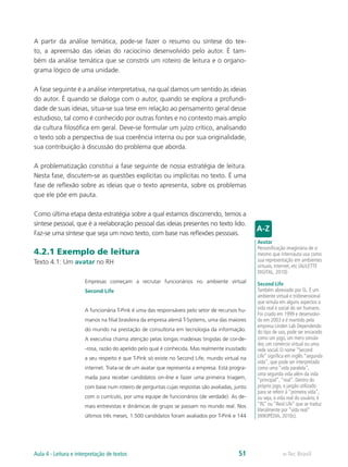A partir da análise temática, pode-se fazer o resumo ou síntese do tex-
to, a apreensão das ideias do raciocínio desenvolvido pelo autor. É tam-
bém da análise temática que se constrói um roteiro de leitura e o organo-
grama lógico de uma unidade.

A fase seguinte é a análise interpretativa, na qual damos um sentido às ideias
do autor. É quando se dialoga com o autor, quando se explora a profundi-
dade de suas ideias, situa-se sua tese em relação ao pensamento geral desse
estudioso, tal como é conhecido por outras fontes e no contexto mais amplo
da cultura filosófica em geral. Deve-se formular um juízo crítico, analisando
o texto sob a perspectiva de sua coerência interna ou por sua originalidade,
sua contribuição à discussão do problema que aborda.

A problematização constitui a fase seguinte de nossa estratégia de leitura.
Nesta fase, discutem-se as questões explícitas ou implícitas no texto. É uma
fase de reflexão sobre as ideias que o texto apresenta, sobre os problemas
que ele põe em pauta.

Como última etapa desta estratégia sobre a qual estamos discorrendo, temos a
síntese pessoal, que é a reelaboração pessoal das ideias presentes no texto lido.
Faz-se uma síntese que seja um novo texto, com base nas reflexões pessoais.
                                                                                               Avatar
                                                                                               Personificação imaginária de si
4.2.1 Exemplo de leitura                                                                       mesmo que internauta usa como
Texto 4.1: Um avatar no RH                                                                     sua representação em ambientes
                                                                                               virtuais, internet, etc (AULETTE
                                                                                               DIGITAL, 2010)
                      Empresas começam a recrutar funcionários no ambiente virtual             Second Life
                      Second Life                                                              Também abreviado por SL. É um
                                                                                               ambiente virtual e tridimensional
                                                                                               que simula em alguns aspectos a
                      A funcionária T-Pink é uma das responsáveis pelo setor de recursos hu-   vida real e social do ser humano.
                                                                                               Foi criado em 1999 e desenvolvi-
                      manos na filial brasileira da empresa alemã T-Systems, uma das maiores   do em 2003 e é mantido pela
                                                                                               empresa Linden Lab Dependendo
                      do mundo na prestação de consultoria em tecnologia da informação.        do tipo de uso, pode ser encarado
                      A executiva chama atenção pelas longas madeixas tingidas de cor-de-      como um jogo, um mero simula-
                                                                                               dor, um comércio virtual ou uma
                      -rosa, razão do apelido pelo qual é conhecida. Mas realmente inusitado   rede social. O nome “Second
                      a seu respeito é que T-Pink só existe no Second Life, mundo virtual na   Life” significa em inglês “segunda
                                                                                               vida”, que pode ser interpretado
                      internet. Trata-se de um avatar que representa a empresa. Está progra-   como uma “vida paralela”,
                                                                                               uma segunda vida além da vida
                      mada para receber candidatos on-line e fazer uma primeira triagem,       “principal”, “real”. Dentro do
                      com base num roteiro de perguntas cujas respostas são avaliadas, junto   próprio jogo, o jargão utilizado
                                                                                               para se referir à “primeira vida”,
                      com o currículo, por uma equipe de funcionários (de verdade). As de-     ou seja, à vida real do usuário, é
                      mais entrevistas e dinâmicas de grupo se passam no mundo real. Nos       “RL” ou “Real Life” que se traduz
                                                                                               literalmente por “vida real”
                      últimos três meses, 1.500 candidatos foram avaliados por T-Pink e 144    (WIKIPÉDIA, 2010c).




Aula 4 - Leitura e interpretação de textos                                              51                  e-Tec Brasil
 