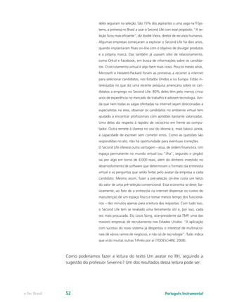 deles seguiram na seleção. São 15% dos aspirantes a uma vaga na T-Sys-
                                tems, a primeira no Brasil a usar o Second Life com esse propósito. “A se-
                                leção ficou mais eficiente”, diz André Vieira, diretor de recursos humanos.
                                Algumas empresas começaram a explorar o Second Life há dois anos,
                                quando implantaram filiais on-line com o objetivo de divulgar produtos
                                e a própria marca. Elas também já usavam sites de relacionamento,
                                como Orkut e Facebook, em busca de informações sobre os candida-
                                tos. O recrutamento virtual é algo bem mais novo. Poucos meses atrás,
                                Microsoft e Hewlett-Packard foram as primeiras a recorrer à internet
                                para selecionar candidatos, nos Estados Unidos e na Europa. Estão in-
                                teressadas no que diz uma recente pesquisa americana sobre os can-
                                didatos a emprego no Second Life: 80% deles têm pelo menos cinco
                                anos de experiência no mercado de trabalho e adoram tecnologia. Ain-
                                da que nem todas as vagas ofertadas na internet sejam direcionadas a
                                especialistas na área, observar os candidatos no ambiente virtual tem
                                ajudado a encontrar profissionais com aptidões bastante valorizadas.
                                Uma delas diz respeito à rapidez de raciocínio em frente ao compu-
                                tador. Outra remete à clareza no uso do idioma e, mais básico ainda,
                                à capacidade de escrever sem cometer erros. Como as questões são
                                respondidas no ato, não há oportunidade para eventuais correções.
                                O Second Life oferece outra vantagem – essa, de ordem financeira. Um
                                espaço permanente no mundo virtual (ou “ilha”, segundo o jargão)
                                sai por algo em torno de 4.000 reais, além do dinheiro investido no
                                desenvolvimento de software que determinam o formato da entrevista
                                virtual e as perguntas que serão feitas pelo avatar da empresa a cada
                                candidato. Mesmo assim, fazer a pré-seleção on-line custa um terço
                                do valor de uma pré-seleção convencional. Essa economia se deve, ba-
                                sicamente, ao fato de a entrevista na internet dispensar os custos de
                                manutenção de um espaço físico e tomar menos tempo dos funcioná-
                                rios – dez minutos apenas para a leitura das respostas. Com tudo isso,
                                o Second Life tem se revelado uma ferramenta útil e, por isso, cada
                                vez mais procurada. Diz Louis Vong, vice-presidente da TMP, uma das
                                maiores empresas de recrutamento nos Estados Unidos: “A aplicação
                                com sucesso do novo sistema já despertou o interesse de multinacio-
                                nais de vários ramos de negócios, e não só de tecnologia”. Tudo indica
                                que virão muitas outras T-Pinks por aí (TODESCHINI, 2008).



               Como poderíamos fazer a leitura do texto Um avatar no RH, seguindo a
               sugestão do professor Severino? Um dos resultados dessa leitura pode ser:




e-Tec Brasil   52                                                              Português Instrumental
 