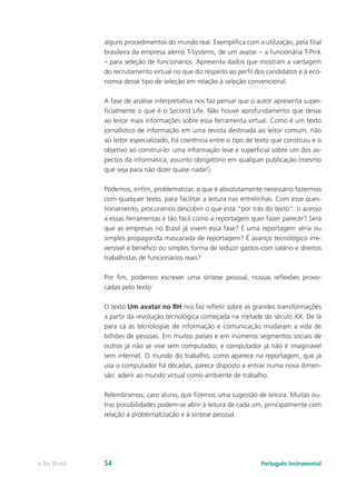 alguns procedimentos do mundo real. Exemplifica com a utilização, pela filial
               brasileira da empresa alemã T-Systems, de um avatar – a funcionária T-Pink
               – para seleção de funcionários. Apresenta dados que mostram a vantagem
               do recrutamento virtual no que diz respeito ao perfil dos candidatos e à eco-
               nomia desse tipo de seleção em relação à seleção convencional.

               A fase de análise interpretativa nos faz pensar que o autor apresenta super-
               ficialmente o que é o Second Life. Não houve aprofundamento que desse
               ao leitor mais informações sobre essa ferramenta virtual. Como é um texto
               jornalístico de informação em uma revista destinada ao leitor comum, não
               ao leitor especializado, há coerência entre o tipo de texto que construiu e o
               objetivo ao construí-lo: uma informação leve e superficial sobre um dos as-
               pectos da informática, assunto obrigatório em qualquer publicação (mesmo
               que seja para não dizer quase nada!).

               Podemos, enfim, problematizar, o que é absolutamente necessário fazermos
               com qualquer texto, para facilitar a leitura nas entrelinhas. Com esse ques-
               tionamento, procuramos descobrir o que está “por trás do texto”: o acesso
               a essas ferramentas é tão fácil como a reportagem quer fazer parecer? Será
               que as empresas no Brasil já vivem essa fase? É uma reportagem séria ou
               simples propaganda mascarada de reportagem? É avanço tecnológico irre-
               versível e benéfico ou simples forma de reduzir gastos com salário e direitos
               trabalhistas de funcionários reais?

               Por fim, podemos escrever uma síntese pessoal, nossas reflexões provo-
               cadas pelo texto:

               O texto Um avatar no RH nos faz refletir sobre as grandes transformações
               a partir da revolução tecnológica começada na metade do século XX. De lá
               para cá as tecnologias de informação e comunicação mudaram a vida de
               bilhões de pessoas. Em muitos países e em inúmeros segmentos sociais de
               outros já não se vive sem computador, e computador já não é imaginável
               sem internet. O mundo do trabalho, como aparece na reportagem, que já
               usa o computador há décadas, parece disposto a entrar numa nova dimen-
               são: aderir ao mundo virtual como ambiente de trabalho.

               Relembramos, caro aluno, que fizemos uma sugestão de leitura. Muitas ou-
               tras possibilidades podem-se abrir à leitura de cada um, principalmente com
               relação à problematização e à síntese pessoal.




e-Tec Brasil   54                                                     Português Instrumental
 
