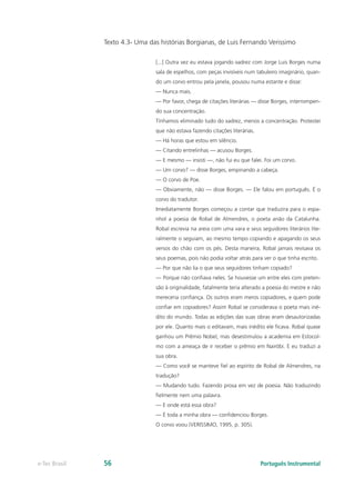 Texto 4.3- Uma das histórias Borgianas, de Luis Fernando Verissimo

                                [...] Outra vez eu estava jogando xadrez com Jorge Luis Borges numa
                                sala de espelhos, com peças invisíveis num tabuleiro imaginário, quan-
                                do um corvo entrou pela janela, pousou numa estante e disse:
                                — Nunca mais.
                                — Por favor, chega de citações literárias — disse Borges, interrompen-
                                do sua concentração.
                                Tínhamos eliminado tudo do xadrez, menos a concentração. Protestei
                                que não estava fazendo citações literárias.
                                — Há horas que estou em silêncio.
                                — Citando entrelinhas — acusou Borges.
                                — E mesmo — insisti —, não fui eu que falei. Foi um corvo.
                                — Um corvo? — disse Borges, empinando a cabeça.
                                — O corvo de Poe.
                                — Obviamente, não — disse Borges. — Ele falou em português. É o
                                corvo do tradutor.
                                Imediatamente Borges começou a contar que traduzira para o espa-
                                nhol a poesia de Robal de Almendres, o poeta anão da Catalunha.
                                Robal escrevia na areia com uma vara e seus seguidores literários lite-
                                ralmente o seguiam, ao mesmo tempo copiando e apagando os seus
                                versos do chão com os pés. Desta maneira, Robal jamais revisava os
                                seus poemas, pois não podia voltar atrás para ver o que tinha escrito.
                                — Por que não lia o que seus seguidores tinham copiado?
                                — Porque não confiava neles. Se houvesse um entre eles com preten-
                                são à originalidade, fatalmente teria alterado a poesia do mestre e não
                                mereceria confiança. Os outros eram meros copiadores, e quem pode
                                confiar em copiadores? Assim Robal se considerava o poeta mais iné-
                                dito do mundo. Todas as edições das suas obras eram desautorizadas
                                por ele. Quanto mais o editavam, mais inédito ele ficava. Robal quase
                                ganhou um Prêmio Nobel, mas desestimulou a academia em Estocol-
                                mo com a ameaça de ir receber o prêmio em Nairóbi. E eu traduzi a
                                sua obra.
                                — Como você se manteve fiel ao espírito de Robal de Almendres, na
                                tradução?
                                — Mudando tudo. Fazendo prosa em vez de poesia. Não traduzindo
                                fielmente nem uma palavra.
                                — E onde está essa obra?
                                — É toda a minha obra — confidenciou Borges.
                                O corvo voou (VERISSIMO, 1995, p. 305).




e-Tec Brasil   56                                                             Português Instrumental
 