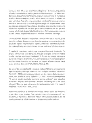 Vimos, no item 2.1.1, que o conhecimento prévio – de mundo, linguístico e
textual – é importante na construção de sentido de um texto. Um texto como
Borgianas, de Luis Fernando Verissimo, exige um conhecimento de mundo que
está fora do texto, obrigando o leitor a buscar em outros textos os referenciais
para sua leitura. Para se ler em profundidade o texto de Verissimo, precisamos
recorrer a leituras sobre o escritor argentino Jorge Luis Borges (1899-1986),
sua obsessão pelos espelhos, pelo jogo de xadrez, pela reescrita. Borges vê o
texto como o produto de um leitor que se transforma em autor: é o que apa-
rece na referência à obra de Robal de Almendres. Ao traduzir para o espanhol
o autor catalão, Borges cria sua obra: é Robal de Almendres e é Borges.

Um dos aspectos da poética borgeana é a relação entre o eu e o outro, que é
também a relação do eu com o eu, transformando-se no surgimento do du-
plo; outro aspecto é a presença do espelho, anteparo e labirinto que possibi-
lita essa duplicação, ao mesmo tempo em que projeta ad infinitum esse eu.

O espelho é, no entanto, mais do que essa possibilidade de duplicação. É a
própria estrutura do texto borgeano. O duplo se dispõe como um modelo
que faz com que seus contos funcionem “[...] como um espelho que inverte
ou reverte imagens já refletidas, mas, além disso essas imagens se duplicam
e voltam sobre si mesmas em busca de sua própria reflexão: o visível não é
senão o reflexo do invisível” (ALAZRAKI, 1977, p. 11).

E o corvo? É o corvo de Poe? É o corvo do tradutor? Observe como Verissimo
reproduz aquilo que Borges faz em sua obra: o duplo, o espelho. Edgar Allan
Poe (1809 – 1849), escritor estadunidense, um dos maiores da literatura uni-
versal, tem, entre suas obras, o poema “O Corvo”, no qual o poeta percebe
“O som de alguém que batia levemente a meus umbrais”, abre a janela e
a ave entra. O poeta a ela se dirige: “Ó velho corvo emigrado lá das trevas
infernais!/ Dize-me qual o teu nome lá nas trevas infernais”. E o corvo só
responde: “Nunca mais” (POE, 2010).

Poderíamos continuar e escrever um tratado sobre o conto de Verissimo,
o que não é nosso objetivo. Esse exemplo é para reforçar para você, caro
estudante, a importância da leitura. Procure extrair, das atividades 2, 3 e 4 o
máximo possível de inferências que as pistas dos textos lhe indicam.




Aula 4 - Leitura e interpretação de textos                                   57    e-Tec Brasil
 