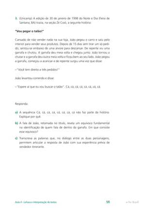 3.	 (Unicamp) A edição de 30 de janeiro de 1998 do Noite e Dia (Feira de
    Santana, BA) trazia, na seção Zé Coió, a seguinte história:

“Vou pegar o talão!”

Cansado de não vender nada na sua loja, João pegou o carro e saiu pelo
interior para vender seus produtos. Depois de 15 dias sem tirar um só pedi-
do, sentou-se embaixo de uma árvore para descansar. De repente viu uma
garrafa e chutou. A garrafa deu meia volta e chegou junto. João tornou a
chutar e a garrafa deu outra meia volta e ficou bem ao seu lado. João pegou
a garrafa, começou a acariciar e de repente surgiu uma voz que disse:

–“Você tem direito a três pedidos!”

João levantou correndo e disse:

–“Espere aí que eu vou buscar o talão”. Cá, cá, cá, cá, cá, cá, cá, cá.




Responda:

a)	 A sequência Cá, cá, cá, cá, cá, cá, cá, cá não faz parte da história.
    Explique por quê.

b)	 A fala de João, retomada no título, revela um equívoco fundamental
    na identificação de quem fala de dentro da garrafa. Em que consiste
    esse equívoco?

c)	 Transcreva as palavras que, no diálogo entre as duas personagens,
    permitem articular a resposta de João com sua experiência prévia de
    vendedor itinerante.




Aula 4 - Leitura e interpretação de textos                                59   e-Tec Brasil
 