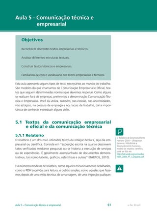 Aula 5 - Comunicação técnica e
         empresarial

     Objetivos

     Reconhecer diferentes textos empresariais e técnicos.

     Analisar diferentes estruturas textuais.

     Construir textos técnicos e empresariais.

     Familiarizar-se com o vocabulário dos textos empresariais e técnicos.

Esta aula apresenta alguns tipos de texto necessários ao mundo do trabalho.
São modelos do que chamamos de Comunicação Empresarial e Oficial, tex-
tos que seguem determinadas normas que devemos respeitar. Como alguns
se realizam fora de empresas, preferimos a denominação Comunicação Téc-
nica e Empresarial. Você os utiliza, também, nas escolas, nas universidades,
nos estágios, na procura de emprego e nos locais de trabalho, daí a impor-
tância de conhecer e produzir alguns deles.



5.1 Textos da comunicação empresarial
    e oficial e da comunicação técnica

5.1.1 Relatório
                                                                                  O Relatório de Desenvolvimento
O relatório é um dos mais utilizados textos da redação técnica, seja ela em-      Humano 2009 – Ultrapassar
presarial ou científica. Consiste em “exposição escrita na qual se descrevem      barreiras: Mobilidade e
                                                                                  desenvolvimento humanos,
fatos verificados mediante pesquisas ou se historia a execução de serviços        modelo de relatório científico,
                                                                                  pode ser lido em
ou de experiências. É geralmente acompanhado de documentos demons-                http://hdr.undp.org/en/media/
trativos, tais como tabelas, gráficos, estatísticas e outros” (BARROS, 2010).     HDR_2009_PT_Complete.pdf


Há inúmeros modelos de relatório, como aqueles minuciosamente detalhados,
como o RDH sugerido para leitura, e outros simples, como aqueles que faze-
mos depois de uma visita técnica, de uma viagem, de uma inspeção qualquer.




Aula 5 – Comunicação técnica e empresarial                                   61              e-Tec Brasil
 