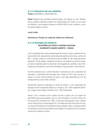 5.1.1.1 Estrutura de um relatório
               Título: RELATÓRIO ou RELATÓRIO DE...

               Texto: Registro das atividades desenvolvidas, em tópicos ou não. Tabelas,
               fotos, quadros estatísticos podem ser apresentados em anexo, ou no corpo
               do relatório, como pode-se observar no RDH 2009. Faz-se, também, a aná-
               lise desses dados ou fatos.

               Local e data

               Assinatura e função ou cargo do relator (ou relatores)

               5.1.1.2 Exemplo de relatório
                              RELATÓRIO DA VISITA À CENTRAL NUCLEAR
                               ALMIRANTE ÁLVARO ALBERTO – CNAAA

               Com o propósito de cumprir programação de visita às usinas nucleares de An-
               gra dos Reis (RJ), previamente autorizada pela gerência de ensino, saímos do
               IFES – campus Colatina no dia 02 de junho de 2009, às 18h. Após aproxima-
               damente 13h de viagem, chegamos a Angra e nos dirigimos à central nuclear.
               Lá fomos recebidos pelos funcionários encarregados da acolhida e das infor-
               mações aos estudantes, que foram divididos em grupos para a visita técnica.

               Ficamos sabendo que a Central Nuclear é operada por uma subsidiária da
               Eletrobrás, a Eletrobrás Termonuclear S/A, criada em 1977 para construir e
               operar as usinas termonucleares no país, e que hoje responde por 3% da
               energia elétrica consumida no Brasil.

               Atualmente estão em operação as usinas de Angra 1, com capacidade de
               geração de 657 megawatts elétricos, e Angra 2, de 1.350 megawatts elétri-
               cos. Angra 3 deve operar também com 1.350 megawatts.

               Angra 1 foi a primeira usina nuclear do país e opera com um reator do
               tipo PWR (água pressurizada), que é o mais utilizado no mundo. Entrou em
               funcionamento comercial em 1985, e hoje gera energia para suprir capitais
               como Vitória (ES) ou Florianópolis (SC). Foi adquirida sob forma de turn key,
               um pacote fechado sem transferência de tecnologia. Hoje, a empresa realiza
               um programa contínuo de melhoria tecnológica e incorpora os mais recentes
               avanços da indústria nuclear.




e-Tec Brasil   62                                                     Português Instrumental
 