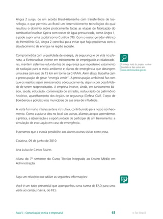Angra 2 surgiu de um acordo Brasil-Alemanha com transferência de tec-
nologia, o que permitiu ao Brasil um desenvolvimento tecnológico do qual
resultou o domínio sobre praticamente todas as etapas de fabricação do
combustível nuclear. Opera com reator de água pressurizada, como Angra 1,
e pode suprir uma capital como Curitiba (PR). Com o maior gerador elétrico
do Hemisfério Sul, Angra 2 contribui para evitar que haja problemas com o
abastecimento de energia na região sudeste.

Comprometida com a qualidade de energia, de segurança e de vida no pla-
neta, a Eletronuclear investe em treinamento de empregados e colaborado-
res, mantém sistemas redundantes de segurança que impedem o vazamento            Conheça mais do projeto nuclear
                                                                                 brasileiro e das usinas em
de radiação para o meio ambiente e planos de emergência que abrangem             www.eletronuclear.gov.br.
uma área com raio de 15 km em torno da CNAAA. Além disso, trabalha com
a preocupação de gerar “energia verde”. A preocupação ambiental faz com
que os rejeitos sejam armazenados adequadamente, alguns com possibilida-
de de serem reaproveitados. A empresa investe, ainda, em saneamento bá-
sico, saúde, educação, conservação de estradas, restauração do patrimônio
histórico, aparelhamento dos órgãos de segurança (Defesa Civil, Corpo de
Bombeiros e polícias) nos municípios de sua área de influência.

A visita foi muito interessante e instrutiva, contribuindo para nosso conheci-
mento. Como a aula se deu no local das usinas, aliamos ao que aprendemos
a prática, a observação e a oportunidade de participar de um treinamento: a
simulação de evacuação em caso de emergência.

Esperamos que a escola possibilite aos alunos outras visitas como essa.

Colatina, 09 de junho de 2010

Ana Luísa de Castro Soares

Aluna do 7º semestre do Curso Técnico Integrado ao Ensino Médio em
Administração



Faça um relatório que utilize as seguintes informações:

Você é um tutor presencial que acompanhou uma turma de EAD para uma
visita ao campus Serra, do IFES.




Aula 5 – Comunicação técnica e empresarial                                 63               e-Tec Brasil
 