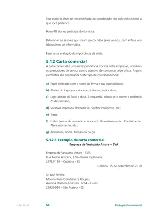 Seu relatório deve ser encaminhado ao coordenador do polo educacional a
               que você pertence.

               Havia 40 alunos participando da visita.

               Relacionar os setores que foram percorridos pelos alunos, com ênfase aos
               laboratórios de informática.

               Fazer uma avaliação da importância da visita.

               5.1.2 Carta comercial
               A carta comercial é uma correspondência trocada entre empresas, indústrias
               ou prestadores de serviço com o objetivo de comunicar algo oficial. Alguns
               elementos são necessários neste tipo de correspondência:

               a)	 Papel timbrado com o nome da firma e sua especialidade;

               b)	 Abaixo do logotipo, coloca-se, à direita, local e data;

               c)	 Logo abaixo do local e data, à esquerda, coloca-se o nome e endereço
                   do destinatário;

               d)	 Vocativo impessoal (Prezado Sr.; Senhor Presidente, etc.)

               e)	 Texto;

               f)	 Fecho (votos de amizade e respeito): Respeitosamente, Cordialmente,
                   Atenciosamente, etc.;

               g)	 Assinatura, nome, função ou cargo.

               5.1.2.1 Exemplo de carta comercial
                                  Empresa de Vestuário Amare – EVA

               Empresa de Vestuário Amare – EVA
               Rua Aroldo Antolini, 224 – Bairro Esplanada
               29702-170 – Colatina – ES
                                                       Colatina, 15 de dezembro de 2010

               Sr. José Pereira
               Morena Rosa Comércio de Roupas
               Avenida Oceano Atlântico, 1284 – Guriri
               29930-980 – São Mateus - ES




e-Tec Brasil   64                                                       Português Instrumental
 