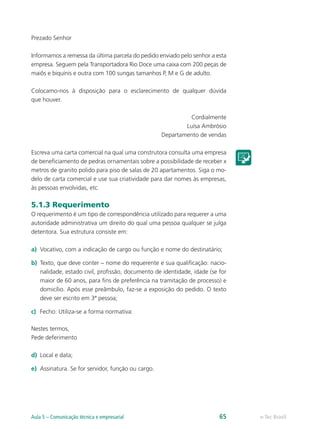 Prezado Senhor

Informamos a remessa da última parcela do pedido enviado pelo senhor a esta
empresa. Seguem pela Transportadora Rio Doce uma caixa com 200 peças de
maiôs e biquínis e outra com 100 sungas tamanhos P, M e G de adulto.

Colocamo-nos à disposição para o esclarecimento de qualquer dúvida
que houver.

                                                              Cordialmente
                                                            Luísa Ambrósio
                                                    Departamento de vendas

Escreva uma carta comercial na qual uma construtora consulta uma empresa
de beneficiamento de pedras ornamentais sobre a possibilidade de receber x
metros de granito polido para piso de salas de 20 apartamentos. Siga o mo-
delo de carta comercial e use sua criatividade para dar nomes às empresas,
às pessoas envolvidas, etc.

5.1.3 Requerimento
O requerimento é um tipo de correspondência utilizado para requerer a uma
autoridade administrativa um direito do qual uma pessoa qualquer se julga
detentora. Sua estrutura consiste em:

a)	 Vocativo, com a indicação de cargo ou função e nome do destinatário;

b)	 Texto, que deve conter – nome do requerente e sua qualificação: nacio-
    nalidade, estado civil, profissão, documento de identidade, idade (se for
    maior de 60 anos, para fins de preferência na tramitação de processo) e
    domicílio. Após esse preâmbulo, faz-se a exposição do pedido. O texto
    deve ser escrito em 3ª pessoa;

c)	 Fecho: Utiliza-se a forma normativa:

Nestes termos,
Pede deferimento

d)	 Local e data;

e)	 Assinatura. Se for servidor, função ou cargo.




Aula 5 – Comunicação técnica e empresarial                                65    e-Tec Brasil
 