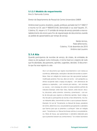 5.1.3.1 Modelo de requerimento
               Ilmo Sr. Raimundo Correia

               Diretor do Departamento de Pessoal do Centro Universitário SABER

               Antônio José Loureiro, brasileiro, casado, professor, portador da CI nº 348217
               e inscrito no CIC sob nº 90834723-00, domiciliado à rua José Faquetti, 37,
               Colatina, ES, requer a V. Sª certidão do tempo de serviço prestado a esse es-
               tabelecimento de ensino para fins de regularização de documentos visando
               ao pedido de aposentadoria por tempo de serviço.

                                                                                 Nestes termos,
                                                                             Pede deferimento.
                                                             Colatina, 15 de dezembro de 2010
                                                                          Antônio José Loureiro

               5.1.4 Ata
               Quando participamos de reuniões de serviço, de clubes, de entidades de
               classe ou de qualquer outra instituição, é norma fazer-se o registro de tudo
               que foi abordado, dos pareceres, opiniões, sugestões, decisões. O documen-
               to que faz esse registro é a ata.

                                 Ata é um documento que registra resumidamente e com clareza as
                                 ocorrências, deliberações, resoluções e decisões de reuniões ou assem-
                                 bleias. Deve ser redigida de maneira que não seja possível qualquer
                                 modificação posterior. Para isso, deve ser escrita: - sem parágrafos ou
                                 alíneas (ocupando todo o espaço da página); - sem abreviaturas de
                                 palavras ou expressões; - com números por extenso; - sem emendas
                                 ou rasuras; - com emprego do verbo no tempo pretérito perfeito do
                                 indicativo (Exemplo: verbo falar: falou, falaram; verbo discutir: discu-
                                 tiu, discutiram; verbo comentar: comentou, comentaram). - com ver-
                                 bo de elocução para registrar as diferentes opiniões. Quem redige a
                                 Ata não põe os participantes da reunião a falar diretamente, mas faz-
                                 -se intérprete deles, transmitindo ao leitor o que as pessoas disseram.
                                 (Exemplo: Em vez de “Inicialmente, eu Manuel de Araújo, presidente
                                 do Centro, determino à sra. vice-presidente que apresente o calendário
                                 que fizemos para que os presentes o conheçam” deve ser redigida
                                 assim: “Inicialmente o sr. Manuel de Araújo solicitou à vice-presidente,
                                 sra. Maria de Souza, que apresentasse o calendário elaborado para
                                 que os presentes tivessem seu conhecimento.)” Se o relator (secretário)




e-Tec Brasil   66                                                             Português Instrumental
 