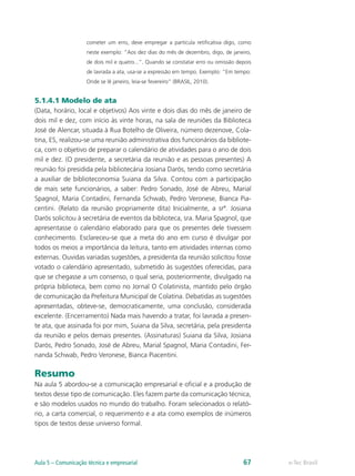 cometer um erro, deve empregar a partícula retificativa digo, como
                     neste exemplo: “Aos dez dias do mês de dezembro, digo, de janeiro,
                     de dois mil e quatro...”. Quando se constatar erro ou omissão depois
                     de lavrada a ata, usa-se a expressão em tempo. Exemplo: “Em tempo:
                     Onde se lê janeiro, leia-se fevereiro” (BRASIL, 2010).


5.1.4.1 Modelo de ata
(Data, horário, local e objetivos) Aos vinte e dois dias do mês de janeiro de
dois mil e dez, com início às vinte horas, na sala de reuniões da Biblioteca
José de Alencar, situada à Rua Botelho de Oliveira, número dezenove, Cola-
tina, ES, realizou-se uma reunião administrativa dos funcionários da bibliote-
ca, com o objetivo de preparar o calendário de atividades para o ano de dois
mil e dez. (O presidente, a secretária da reunião e as pessoas presentes) A
reunião foi presidida pela bibliotecária Josiana Darós, tendo como secretária
a auxiliar de biblioteconomia Suiana da Silva. Contou com a participação
de mais sete funcionários, a saber: Pedro Sonado, José de Abreu, Marial
Spagnol, Maria Contadini, Fernanda Schwab, Pedro Veronese, Bianca Pia-
centini. (Relato da reunião propriamente dita) Inicialmente, a srª. Josiana
Darós solicitou à secretária de eventos da biblioteca, sra. Maria Spagnol, que
apresentasse o calendário elaborado para que os presentes dele tivessem
conhecimento. Esclareceu-se que a meta do ano em curso é divulgar por
todos os meios a importância da leitura, tanto em atividades internas como
externas. Ouvidas variadas sugestões, a presidenta da reunião solicitou fosse
votado o calendário apresentado, submetido às sugestões oferecidas, para
que se chegasse a um consenso, o qual seria, posteriormente, divulgado na
própria biblioteca, bem como no Jornal O Colatinista, mantido pelo órgão
de comunicação da Prefeitura Municipal de Colatina. Debatidas as sugestões
apresentadas, obteve-se, democraticamente, uma conclusão, considerada
excelente. (Encerramento) Nada mais havendo a tratar, foi lavrada a presen-
te ata, que assinada foi por mim, Suiana da Silva, secretária, pela presidenta
da reunião e pelos demais presentes. (Assinaturas) Suiana da Silva, Josiana
Darós, Pedro Sonado, José de Abreu, Marial Spagnol, Maria Contadini, Fer-
nanda Schwab, Pedro Veronese, Bianca Piacentini.

Resumo
Na aula 5 abordou-se a comunicação empresarial e oficial e a produção de
textos desse tipo de comunicação. Eles fazem parte da comunicação técnica,
e são modelos usados no mundo do trabalho. Foram selecionados o relató-
rio, a carta comercial, o requerimento e a ata como exemplos de inúmeros
tipos de textos desse universo formal.




Aula 5 – Comunicação técnica e empresarial                                           67     e-Tec Brasil
 
