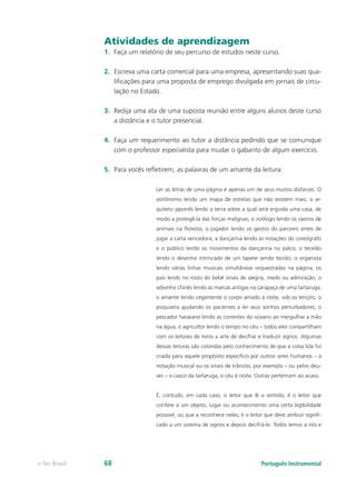 Atividades de aprendizagem
               1.	 Faça um relatório de seu percurso de estudos neste curso.

               2.	 Escreva uma carta comercial para uma empresa, apresentando suas qua-
                   lificações para uma proposta de emprego divulgada em jornais de circu-
                   lação no Estado.

               3.	 Redija uma ata de uma suposta reunião entre alguns alunos deste curso
                   a distância e o tutor presencial.

               4.	 Faça um requerimento ao tutor a distância pedindo que se comunique
                   com o professor especialista para mudar o gabarito de algum exercício.

               5.	 Para vocês refletirem, as palavras de um amante da leitura:

                                 Ler as letras de uma página é apenas um de seus muitos disfarces. O
                                 astrônomo lendo um mapa de estrelas que não existem mais; o ar-
                                 quiteto japonês lendo a terra sobre a qual será erguida uma casa, de
                                 modo a protegê-la das forças malignas; o zoólogo lendo os rastros de
                                 animais na floresta; o jogador lendo os gestos do parceiro antes de
                                 jogar a carta vencedora; a dançarina lendo as notações do coreógrafo
                                 e o público lendo os movimentos da dançarina no palco; o tecelão
                                 lendo o desenho intrincado de um tapete sendo tecido; o organista
                                 lendo várias linhas musicais simultâneas orquestradas na página; os
                                 pais lendo no rosto do bebê sinais de alegria, medo ou admiração; o
                                 adivinho chinês lendo as marcas antigas na carapaça de uma tartaruga;
                                 o amante lendo cegamente o corpo amado à noite, sob os lençóis; o
                                 psiquiatra ajudando os pacientes a ler seus sonhos perturbadores; o
                                 pescador havaiano lendo as correntes do oceano ao mergulhar a mão
                                 na água; o agricultor lendo o tempo no céu – todos eles compartilham
                                 com os leitores de livros a arte de decifrar e traduzir signos. Algumas
                                 dessas leituras são coloridas pelo conhecimento de que a coisa lida foi
                                 criada para aquele propósito específico por outros seres humanos – a
                                 notação musical ou os sinais de trânsito, por exemplo – ou pelos deu-
                                 ses – o casco da tartaruga, o céu à noite. Outras pertencem ao acaso.


                                 É, contudo, em cada caso, o leitor que lê o sentido; é o leitor que
                                 confere a um objeto, lugar ou acontecimento uma certa legibilidade
                                 possível, ou que a reconhece neles; é o leitor que deve atribuir signifi-
                                 cado a um sistema de signos e depois decifrá-lo. Todos lemos a nós e




e-Tec Brasil   68                                                              Português Instrumental
 
