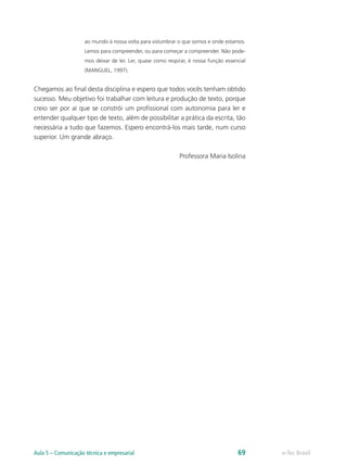 ao mundo à nossa volta para vislumbrar o que somos e onde estamos.
                     Lemos para compreender, ou para começar a compreender. Não pode-
                     mos deixar de ler. Ler, quase como respirar, é nossa função essencial
                     (MANGUEL, 1997).


Chegamos ao final desta disciplina e espero que todos vocês tenham obtido
sucesso. Meu objetivo foi trabalhar com leitura e produção de texto, porque
creio ser por aí que se constrói um profissional com autonomia para ler e
entender qualquer tipo de texto, além de possibilitar a prática da escrita, tão
necessária a tudo que fazemos. Espero encontrá-los mais tarde, num curso
superior. Um grande abraço.

                                                             Professora Maria Isolina




Aula 5 – Comunicação técnica e empresarial                                            69     e-Tec Brasil
 