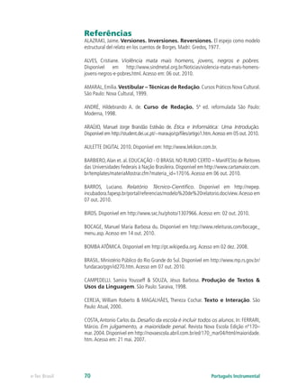 Referências
               ALAZRAKI, Jaime. Versiones. Inversiones. Reversiones. El espejo como modelo
               estructural del relato en los cuentos de Borges. Madri: Gredos, 1977.

               ALVES, Cristiane. Violência mata mais homens, jovens, negros e pobres.
               Disponível em http://www.sindmetal.org.br/Noticias/violencia-mata-mais-homens-
               jovens-negros-e-pobres.html. Acesso em: 06 out. 2010.

               AMARAL, Emília. Vestibular – Técnicas de Redação. Cursos Práticos Nova Cultural.
               São Paulo: Nova Cultural, 1999.

               ANDRÉ, Hildebrando A. de. Curso de Redação. 5ª ed. reformulada São Paulo:
               Moderna, 1998.

               ARAÚJO, Manuel Jorge Brandão Estêvão de. Ética e Informática: Uma Introdução.
               Disponível em http://student.dei.uc.pt/~maraujo/cp/files/artigo1.htm. Acesso em 05 out. 2010.

               AULETTE DIGITAL 2010. Disponível em: http://www.lekikon.com.br.

               BARBIERO, Alan et. al. EDUCAÇÃO - O BRASIL NO RUMO CERTO – ManIFESto de Reitores
               das Universidades Federais à Nação Brasileira. Disponível em http://www.cartamaior.com.
               br/templates/materiaMostrar.cfm?materia_id=17016. Acesso em 06 out. 2010.

               BARROS, Luciano. Relatório Técnico-Científico. Disponível em http://nepep.
               incubadora.fapesp.br/portal/referencias/modelo%20de%20relatorio.doc/view. Acesso em
               07 out. 2010.

               BIRDS. Disponível em http://www.sxc.hu/photo/1307966. Acesso em: 02 out. 2010.

               BOCAGE, Manuel Maria Barbosa du. Disponível em http://www.releituras.com/bocage_
               menu.asp. Acesso em 14 out. 2010.

               BOMBA ATÔMICA. Disponível em http://pt.wikipedia.org. Acesso em 02 dez. 2008.

               BRASIL. Ministério Público do Rio Grande do Sul. Disponível em http://www.mp.rs.gov.br/
               fundacao/pgn/id270.htm. Acesso em 07 out. 2010.

               CAMPEDELLI. Samira Yousseff & SOUZA, Jésus Barbosa. Produção de Textos &
               Usos da Linguagem. São Paulo: Saraiva, 1998.

               CEREJA, William Roberto & MAGALHÃES, Thereza Cochar. Texto e Interação. São
               Paulo: Atual, 2000.

               COSTA, Antonio Carlos da. Desafio da escola é incluir todos os alunos. In: FERRARI,
               Márcio. Em julgamento, a maioridade penal. Revista Nova Escola Edição nº170–
               mar. 2004. Disponível em http://novaescola.abril.com.br/ed/170_mar04/html/maioridade.
               htm. Acesso em: 21 mai. 2007.




e-Tec Brasil   70                                                                 Português Instrumental
 