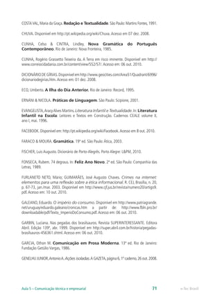 COSTA VAL, Maria da Graça. Redação e Textualidade. São Paulo: Martins Fontes, 1991.

CHUVA. Disponível em http://pt.wikipedia.org/wiki/Chuva. Acesso em 07 dez. 2008.

CUNHA, Celso & CINTRA, Lindley. Nova Gramática                      do    Português
Contemporâneo. Rio de Janeiro: Nova Fronteira, 1985.

CUNHA, Rogério Grassetto Teixeira da. A Terra em risco iminente. Disponível em http://
www.correiocidadania.com.br/content/view/552/57/. Acesso em: 06 out. 2010.

DICIONÁRIO DE GÍRIAS. Disponível em http://www.geocities.com/Area51/Quadrant/6996/
dicionariodegirias.htm. Acesso em: 01 dez. 2008.

ECO, Umberto. A Ilha do Dia Anterior. Rio de Janeiro: Record, 1995.

ERNANI & NICOLA. Práticas de Linguagem. São Paulo: Scipione, 2001.

EVANGELISTA, Aracy Alves Martins. Literatura Infantil e Textualidade. In: Literatura
Infantil na Escola: Leitores e Textos em Construção. Cadernos CEALE volume II,
ano I, mai. 1996.

FACEBOOK. Disponível em: http://pt.wikipedia.org/wiki/Facebook. Acesso em 8 out. 2010.

FARACO & MOURA. Gramática. 19ª ed. São Paulo: Ática, 2003.

FISCHER, Luis Augusto. Dicionário de Porto-Alegrês. Porto Alegre: L&PM, 2010.

FONSECA, Rubem. 74 degraus. In: Feliz Ano Novo. 2ª ed. São Paulo: Companhia das
Letras, 1989.

FURLANETO NETO, Mário; GUIMARÃES, José Augusto Chaves. Crimes na internet:
elementos para uma reflexão sobre a ética informacional. R. CEJ, Brasília, n. 20,
p. 67-73, jan./mar. 2003. Disponível em http://www.cjf.jus.br/revista/numero20/artigo9.
pdf. Acesso em: 10 out. 2010.

GALEANO, Eduardo. O império do consumo. Disponível em http://www.patriagrande.
net/uruguay/eduardo.galeano/cronicas.htm a partir de: http://www.fbln.pro.br/
downloadable/pdf/Texto_ImperioDoConsumo.pdf. Acesso em: 06 out. 2010.

GARBIN, Luciana. Nas pegadas dos brasilsauros. Revista SUPERINTERESSANTE. Editora
Abril. Edição 139ª, abr. 1999. Disponível em http://super.abril.com.br/historia/pegadas-
brasilsauros-456361.shtml. Acesso em: 06 out. 2010.

GARCIA, Othon M. Comunicação em Prosa Moderna. 13ª ed. Rio de Janeiro:
Fundação Getúlio Vargas, 1986.

GENELHU JUNIOR, Antonio A. Ações isoladas. A GAZETA, página 6, 1º caderno, 26 out. 2008.




Aula 5 – Comunicação técnica e empresarial                                          71     e-Tec Brasil
 