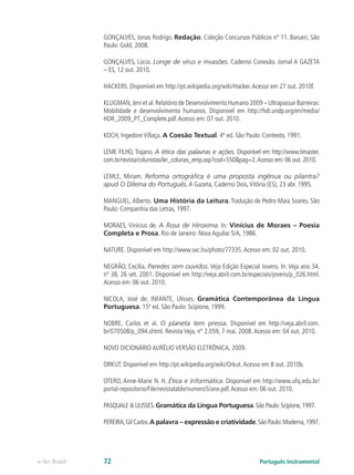 GONÇALVES, Jonas Rodrigo. Redação. Coleção Concursos Públicos nº 11. Barueri, São
               Paulo: Gold, 2008.

               GONÇALVES, Lúcia. Longe de vírus e invasões. Caderno Conexão. Jornal A GAZETA
               – ES, 12 out. 2010.

               HACKERS. Disponível em http://pt.wikipedia.org/wiki/Hacker. Acesso em 27 out. 2010f.

               KLUGMAN, Jeni et al. Relatório de Desenvolvimento Humano 2009 – Ultrapassar Barreiras:
               Mobilidade e desenvolvimento humanos. Disponível em http://hdr.undp.org/en/media/
               HDR_2009_PT_Complete.pdf. Acesso em: 07 out. 2010.

               KOCH, Ingedore Villaça. A Coesão Textual. 4ª ed. São Paulo: Contexto, 1991.

               LEME FILHO, Trajano. A ética das palavras e ações. Disponível em http://www.timaster.
               com.br/revista/colunistas/ler_colunas_emp.asp?cod=550&pag=2. Acesso em: 06 out. 2010.

               LEMLE, Miriam. Reforma ortográfica é uma proposta ingênua ou pilantra?
               apud O Dilema do Português. A Gazeta, Caderno Dois, Vitória (ES), 23 abr. 1995.

               MANGUEL, Alberto. Uma História da Leitura. Tradução de Pedro Maia Soares. São
               Paulo: Companhia das Letras, 1997.

               MORAES, Vinícius de. A Rosa de Hiroxima. In: Vinícius de Moraes – Poesia
               Completa e Prosa. Rio de Janeiro: Nova Aguilar S/A, 1986.

               NATURE. Disponível em http://www.sxc.hu/photo/77335. Acesso em: 02 out. 2010.

               NEGRÃO, Cecília. Paredes sem ouvidos. Veja Edição Especial Jovens. In: Veja ano 34,
               nº 38, 26 set. 2001. Disponível em http://veja.abril.com.br/especiais/jovens/p_026.html.
               Acesso em: 06 out. 2010.

               NICOLA, José de; INFANTE, Ulisses. Gramática Contemporânea da Língua
               Portuguesa. 15ª ed. São Paulo: Scipione, 1999.

               NOBRE, Carlos et al. O planeta tem pressa. Disponível em http://veja.abril.com.
               br/070508/p_094.shtml. Revista Veja, nº 2.059, 7 mai. 2008. Acesso em: 04 out. 2010.

               NOVO DICIONÁRIO AURÉLIO VERSÃO ELETRÔNICA, 2009.

               ORKUT. Disponível em http://pt.wikipedia.org/wiki/Orkut. Acesso em 8 out. 2010b.

               OTERO, Anne-Marie N. H. Ética e Informática. Disponível em http://www.ufsj.edu.br/
               portal-repositorio/File/revistalable/numero5/ane.pdf. Acesso em: 06 out. 2010.

               PASQUALE & ULISSES. Gramática da Língua Portuguesa. São Paulo: Scipione, 1997.

               PEREIRA, Gil Carlos. A palavra – expressão e criatividade. São Paulo: Moderna, 1997.




e-Tec Brasil   72                                                             Português Instrumental
 