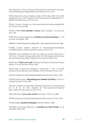 POE, Edgar Allan. O Corvo. Tradução de Fernando Pessoa. Disponível em http://www.
insite.com.br/art/pessoa/coligidas/trad/921.html. Acesso em 10 out. 2010.

PRADO, Antonio Carlos; Carina. Paixões na rede. In: ISTOÉ. Edição 1950, 14 mar. 2007.
Atualizado em 03 out. 2010. Disponível em http://www.istoe.com.br/reportagens/1477_
PAIXOES+NA+REDE. Acesso em 05 out. 2010.

PESSOA, Fernando. Disponível em http://www.insite.com.br/art/pessoa/coligidas/695.
html. Acesso em 07 dez. 2008.

PLATÃO & FIORIN. Para entender o texto: Leitura e Redação. 5ª ed. São Paulo:
Ática, 1997.

PONTE PRETA, Stanislaw [Sérgio Porto]. O Melhor da Crônica Brasileira – 1. Rio
de Janeiro: José Olympio, 1997.

PORTINARI, Cândido. Retrospectiva, Catálogo MASP - Texto retirado da prova do Enem 2004.

RICARDO, Cassiano. Gagarin. Disponível em http://poesiasemprepop.blogspot.
com/2008/12/gagarin-cassiano-ricardo.html. Acesso em: 04 out. 2010.

RYDLEWSKI, Carlos; BALTAZAR, Ana Paula. Um lugar nas nuvens. Revista Veja, nº
2.078, Ano 41, Especial Tecnologia. Editora Abril. Set. 2008. Disponível em http://veja.
abril.com.br/especiais/tecnologia_2008/p_022.html. Acesso em 08 out. 2010.

SALIBA, Marco. Palavra em ação. Minimanual de pesquisa, Interpretação de textos,
Redação. 2ª ed. rev. São Paulo: Claranto, 2004.

SCHELP, Diogo. A cegueira das civilizações. In: Revista Veja, nº 1.921, 7 set. 2005.
Disponível em http://veja.abril.com.br/070905/p_102.html. Acesso em: 06 out. 2010.

Second Life. Disponível em http://pt.wikipedia.org/wiki/Second_Life. Acesso em 8 out. 2010c.

SEVERINO, Antônio Joaquim. Metodologia do Trabalho Científico. 23ª ed. rev. e
atualizada. São Paulo: Cortez, 2007.

TIBA, Içami. É preciso ter autoridade. Veja Edição Especial Jovens. In: RevistaVeja ano
34, nº 38, 26 set. 2001. Disponível em http://veja.abril.com.br/especiais/
jovens_2003/p_041.html. Acesso em: 06 out. 2010.

TODESCHINI, Marcos. Um avatar no RH. Revista Veja, nº 2.067, 2 jul. 2008.

TWITTER. Disponível em http://pt.wikipedia.org/wiki/Twitter. Acesso em 26 out. 2010d.

TUFANO, Douglas. Estudos de Redação. São Paulo: Moderna, 1996.

VERISSIMO, Luis Fernando. Borgianas. In: Comédias da Vida Privada. 15ª ed.
Porto Alegre: L&PM, 1995.




Aula 5 – Comunicação técnica e empresarial                                                73   e-Tec Brasil
 