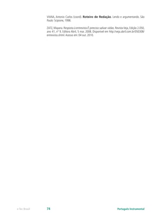 VIANA, Antonio Carlos (coord). Roteiro de Redação. Lendo e argumentando. São
               Paulo: Scipione, 1998.

               ZATZ, Mayana. Resposta à entrevista É preciso salvar vidas. Revista Veja, Edição 2.050,
               ano 41, nº 9, Editora Abril, 5 mar. 2008. Disponível em http://veja.abril.com.br/050308/
               entrevista.shtml. Acesso em: 04 out. 2010.




e-Tec Brasil   74                                                             Português Instrumental
 