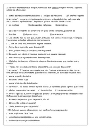 2- Na frase “Isto fez com que Jurupari, O Deus do mal, sentisse inveja do menino”, a palavra
grifada faz referência a:
( ) ao fato do indiozinho ser muito querido ( ) aos pais do indiozinho ( ) À enorme serpente
3- No trecho “... enquanto o indiozinho estava distraído, colhendo frutinhas na floresta, ela
atacou e matou a pobre criança”, as palavras grifadas dão idéia de que o índio:
( ) era indefeso ( ) estava perdido na floresta ( ) era medroso
4- Da saída do indiozinho até o momento em que a família o encontra, passaram-se
( ) dois dias ( ) algumas horas ( ) uma semana
5- Leia o trecho “Isto fez com que Jurupari, o Deus do mal, sentisse muita inveja...” Marque a
frase em que a vírgula é utilizada da mesma maneira.
( ) ... com um único filho, muito bom, alegre e saudável.
( ) Agora, diz aí, quem não gosto de guaraná?
( ) Brasil, país do futebol, é também o país do guaraná
6- De acordo com o texto, a frase que explica como o guaraná nasceu é:
( ) “Diz a lenda que o guaraná nasceu de uma paixão”.
( ) “Os índios plantaram os olhinhos da criança e dias depois nasceu uma planta:o guara
nazeiro.
( ) “ Nascia na Fazenda Santa Helena o laboratório para produção do guaraná”.
7- No trecho “... É Tupã que se compadece de nós. Quer que enterremos os olhos de meu
filho, para que nasça uma fruteira, que será nossa felicidade”, as aspas são utilizadas para:
( ) Marcar a oração dos índios
( ) destacar a fala de Tupã
( ) marcar a fala da mãe do indiozinho
8- No trecho “... ela atacou e matou a pobre criança”, a expressão grifada significa que o índio:
( ) não tem o necessário para viver ( ) é um mendigo ( ) inspira compaixão
9- A frase “Agora diz aí, quem não gosta de guaraná”, é um jeito popular do adolescente falar.
Se fosse escrita para pessoas idosas ficaria
( ) A maioria das pessoas gosta de guaraná, não é?
( ) Só bobo não se liga em guaraná!
( ) Galera, quem não gosta de guaraná?
10-Os frutos do guaraná são parecidos com os olhos humanos porque são:
( ) frutos mágicos de Deus Tupã
( ) sementes negras rodeadas por uma película branca.
( ) os olhinhos da criança da tribo Maués.
 