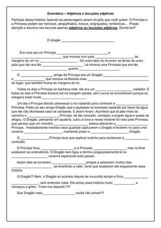 Gramática – Adjetivos e locuções adjetivas
Participe dessa história, fazendo as personagens serem do jeito que você quiser. O Príncipe e
a Princesa podem ser heroicos, atrapalhados, bravos, engraçados, românticos... Preste
atenção e escreva nas lacunas apenas adjetivos ou locuções adjetivas. Divirta-se!!!
O dragão _____________________________
Era uma vez um Príncipe ____________________________ e
____________________________ que morava num país _____________________, às
margens de um rio _____________________ . Do outro lado do rio eram as terras de outro
país que não era tão ______________________ . Lá morava uma Princesa que era tão
_______________________________ quanto ______________________.
O __________________ amigo do Príncipe era um Dragão _________________________
e _________________ que morava na floresta mais __________________________________
do lugar, que também ficava às margens do rio.
Todos os dias o Príncipe se banhava nele; ele era um _____________________nadador. E
todos os dias a Princesa tomava sol na margem oposta, sem nunca se encontrarem porque as
margens eram muito ________________________ .
Um dia o Príncipe decidiu atravessar o rio nadando para conhecer a __________________
Princesa. Pediu ao seu amigo Dragão que o ajudasse na travessia nadando por baixo da água
que ele não afundasse caso se cansasse. E assim foram. Acontece que lá pelo meio do
caminho o __________________Príncipe, de tão cansado, começou a engolir água e quase se
afogou. O Dragão, pensando em ajudá-lo, subiu à tona e nesse instante foi visto pela Princesa,
que pensou que um monstro ___________________ estava atacando o__________________
Príncipe. Imediatamente mandou seus guardas capturarem o Dragão e levarem-no para uma
caverna _____________________, mantendo preso o _____________________ Dragão.
O ________________Príncipe teve que explicar tudinho para esclarecer a _____________
confusão.
O Príncipe ficou __________________ e a Princesa __________________, mas no final
acabaram se entendendo. O Dragão nem ligou e dormiu preguiçosamente lá na
____________________ caverna esperando tudo passar.
Assim eles se tornaram ___________________amigos e passaram muitos dias
______________________ , se divertindo a valer, tanto que acabaram até esquecendo essa
história.
O Dragão?! Bem, o Dragão só acordou depois de muuuiiiito tempo e ficou _____________
_______________, sem entender nada. Ele achou essa história muito ____________ e
começou a gritar:- Tirem-me daquiiiiii !!!!!
Que Dragão mais _________________, vocês não acham?!
 