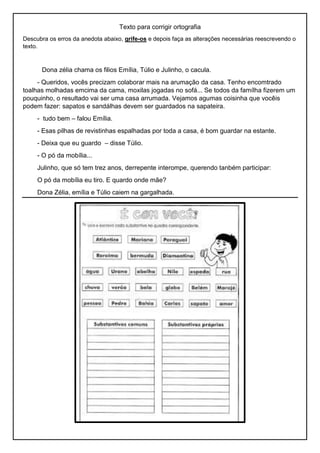 Texto para corrigir ortografia
Descubra os erros da anedota abaixo, grife-os e depois faça as alterações necessárias reescrevendo o
texto.
Dona zélia chama os filios Emília, Túlio e Julinho, o cacula.
- Queridos, vocês precizam colaborar mais na arumação da casa. Tenho encomtrado
toalhas molhadas emcima da cama, moxilas jogadas no sofá... Se todos da famílha fizerem um
pouquinho, o resultado vai ser uma casa arrumada. Vejamos agumas coisinha que vocêis
podem fazer: sapatos e sandálhas devem ser guardados na sapateira.
- tudo bem – falou Emília.
- Esas pilhas de revistinhas espalhadas por toda a casa, é bom guardar na estante.
- Deixa que eu guardo – disse Túlio.
- O pó da mobília...
Julinho, que só tem trez anos, derrepente interompe, querendo tanbém participar:
O pó da mobília eu tiro. E quardo onde mãe?
Dona Zélia, emília e Túlio caiem na gargalhada.
 