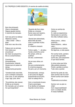 EU TROPEÇO E NÃO DESISTO ( A menina da vasilha de leite)
Num dia primaveril,
Claro e ensolarado,
Seguia aquela menina
A caminho do mercado.
Com seu jarro na cabeça
Oferecia e sorria:
- Olha o leite! – Olha o
leite!
Este era o seu dia a dia.
Falava com os animais,
Com todos que
encontrava!
Do maior ao pequenino,
Ela os cumprimentava.
Caminhava
tranquilamente,
Suavemente, imitando
Quase que um passo de
dança,
Alegremente pensando:
“Venderei todo esse leite,
Com o dinheiro comprarei
Cem ovos. E cem pintinhos
Logo, logo, pois, terei.”
“Os pintinhos vão crescer,
Então eu os trocarei,
No mercado, por um porco
Ao qual engordarei”.
“Quando ele ficar roliço
Então eu o trocarei
Numa vaca com bezerro,
A quem alimentarei”.
“Sendo bem alimentada,
Muito leite ela dará,
Com o qual farei muitos
queijos.
E o bezerro crescerá
Forte e sadio...” – Já estou
Vendo o bichinho correr
No campo, entre as
ovelhas!
Diz ela, a estremecer.
Há em seus olhos um
brilho
De puro contentamento.
E a menina esquece
Do jarro, por um momento.
Entusiasmada, começa
A dar pulos de alegria,
Esquecendo-se do jarro
Que na cabeça lhe ia.
Com o movimento brusco
O jarro escorregou
E se desfez em pedaços
Quando na terra tocou,
Como os sonhos da
menina.
E o leite se esparramou
Derramado no caminho.
Só chão molhado restou.
Adeus porco... adeus
pintinhos...
Adeus bezerro... adeus
vaca...
Lamentava-se a menina
De lágrimas, a vista opaca.
Por sonhar tanto, perdera
O que tinha garantido
Como seu, pois esquecera
O que fazia sentido.
A única coisa que tinha
Não poderia esquecer,
Porém, perdida a sonhar,
Tudo viera a perder.
Sonhar faz parte da vida,
Sem sonhos não há viver!
Porém sonhar sem deixar-
se
Totalmente se envolver.
Sonhar com os pés no
chão!
Com responsabilidade!
Com o cuidado devido
À nossa realidade.
Rosa Ramos do Cordel
 