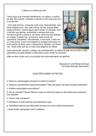 A Moça e a Vasilha de Leite
"Uma moça ia ao mercado equilibrando, na cabeça, a vasilha
do leite. No caminho, começou a calcular o lucro que teria com
a venda dele.
- Com este dinheiro, comprarei muito ovos. Naturalmente, nem
todos estarão bons, mas, pelo menos, de três quartos deles
sairão pintinhos. Levarei alguns para vender no mercado. Com
o dinheiro que ganhar, aumentarei o estoque dos ovos.
Tornarei a pô-los a chocar e, em breve, terei uma boa fazenda
de criação. Ficando rica, os homens, pedir-me-ão em
casamento. Escolherei, naturalmente, o mais forte, o mais rico
e o mais bonito. Como me invejarão as amigas! Comprarei um
lindo vestido de seda, para o casamento e, também, um bonito
véu. Todos dirão que sou a noiva mais elegante da cidade.
Assim pensando, sacudiu a cabeça, de contentamento. A vasilha do leite caiu ao chão, o leite
esparramou-se pela estrada e nada sobrou para vender no mercado."
(Não se deve contar com o ovo quando ele ainda está dentro da galinha)
Baseada em uma fábula de Esopo
Fernando Kitzinger Dannemann
QUESTÕES SOBRE OS TEXTOS:
a- Quem é a personagem principal em ambos os textos?
b- Quais as características desta personagem? Elas são iguais nas duas versões analisadas?
c- Existem personagens secundários?
d- Há um narrador? Quem? Retire e copie um trecho de cada um dos textos para comprovar
sua resposta
e- Onde o fato aconteceu?
f- Identifique no texto palavras que expressem lugar.
g- Identifique palavras que dão pistas da época em que os fatos aconteceram.
i- Qual versão você gostou mais? Justifique.
 