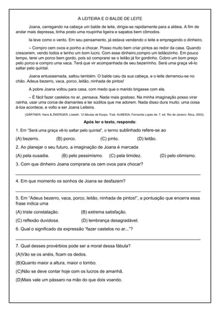 A LEITEIRA E O BALDE DE LEITE
Joana, carregando na cabeça um balde de leite, dirigia-se rapidamente para a aldeia. A fim de
andar mais depressa, tinha posto uma roupinha ligeira e sapatos bem cômodos.
Ia leve como o vento. Em seu pensamento, já estava vendendo o leite e empregando o dinheiro.
– Compro cem ovos e ponho a chocar. Posso muito bem criar pintos ao redor da casa. Quando
crescerem, vendo todos e tenho um bom lucro. Com esse dinheiro,compro um leitãozinho. Em pouco
tempo, terei um porco bem gordo, pois só comprarei se o leitão já for gordinho. Cobro um bom preço
pelo porco e compro uma vaca. Terá que vir acompanhada de seu bezerrinho. Será uma graça vê-lo
saltar pelo quintal.
Joana entusiasmada, saltou também. O balde caiu da sua cabeça, e o leite derramou-se no
chão. Adeus bezerro, vaca, porco, leitão, ninhada de pintos!
A pobre Joana voltou para casa, com medo que o marido brigasse com ela.
– É fácil fazer castelos no ar, pensava. Nada mais gostoso. Na minha imaginação posso virar
rainha, usar uma coroa de diamantes e ter súditos que me adorem. Nada disso dura muito: uma coisa
à-toa acontece, e volto a ser Joana Leiteira.
(GÄRTNER, Hans & ZWERGER, Lisbeth. 12 fábulas de Esopo. Trad. ALMEIDA, Fernanda Lopes de. 7. ed. Rio de Janeiro: Ática, 2003).
Após ler o texto, responda:
1. Em “Será uma graça vê-lo saltar pelo quintal”, o termo sublinhado refere-se ao
(A) bezerro. (B) porco. (C) pinto. (D) leitão.
2. Ao planejar o seu futuro, a imaginação de Joana é marcada
(A) pela ousadia. (B) pelo pessimismo. (C) pela timidez. (D) pelo otimismo.
3. Com que dinheiro Joana compraria os cem ovos para chocar?
___________________________________________________________________________
4. Em que momento os sonhos de Joana se desfazem?
___________________________________________________________________________
5. Em “Adeus bezerro, vaca, porco, leitão, ninhada de pintos!”, a pontuação que encerra essa
frase indica uma
(A) triste constatação. (B) extrema satisfação.
(C) reflexão duvidosa. (D) lembrança desagradável.
6. Qual o significado da expressão “fazer castelos no ar...”?
___________________________________________________________________________
7. Qual desses provérbios pode ser a moral dessa fábula?
(A)Vão se os anéis, ficam os dedos.
(B)Quanto maior a altura, maior o tombo.
(C)Não se deve contar hoje com os lucros de amanhã.
(D)Mais vale um pássaro na mão do que dois voando.
 