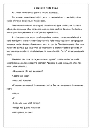 O sapo com medo d’água
Faz muito, muito tempo que esta historia aconteceu.
Era uma vez, na mata do brejinho, uma cobra que tinha o poder de hipnotizar
outros animais e até gente, se fosse o caso.
Dizem que quando ela olhava para um animal era igual um imã, ele podia dar
adeus, não conseguia olhar para outra coisa, só para os olhos da cobra. Ela trazia o
animal para bem perto dela e “nhoc” papava o pobrezinho.
A cobra gostava de sapos bem fresquinhos, uma vez por semana ela ia até a
beira do brejinho, ficava escondida esperando a hora do sapo aparecer para preparar
seu golpe mortal. A cobra olhava para o sapo e ...pronto! Ele não conseguia olhar para
mais nada. Bastava que seus olhos se encontrasse e a refeição estava garantida. O
pobre do sapo ia pulando bem baixinho e de mancinho até ...”nhoc”, ser devorado pela
cobra.
Mas como “um dia é da caça e outro do caçador”, um dia a cobra estava lá
escondida esperando seu sapinho aparecer. Apareceu o sapo cururu, ela olhou nos
olhos dele e ele cantou.
- O seu dente não fura meu couro!
A cobra quis saber:
- Não fura? Por quê?
- Porque o meu couro é duro que nem pedra! Porque meu couro e duro que nem
pedra!
- Não é!
- É!
- Então vou jogar você no fogo!
- O fogo não queima meu coro!
- Não queima por quê?
 