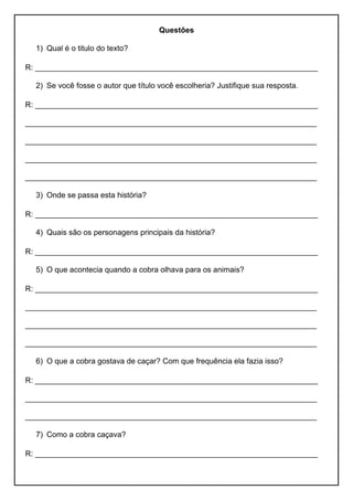 Questões
1) Qual é o titulo do texto?
R: __________________________________________________________________
2) Se você fosse o autor que título você escolheria? Justifique sua resposta.
R: __________________________________________________________________
____________________________________________________________________
____________________________________________________________________
____________________________________________________________________
____________________________________________________________________
3) Onde se passa esta história?
R: __________________________________________________________________
4) Quais são os personagens principais da história?
R: __________________________________________________________________
5) O que acontecia quando a cobra olhava para os animais?
R: __________________________________________________________________
____________________________________________________________________
____________________________________________________________________
____________________________________________________________________
6) O que a cobra gostava de caçar? Com que frequência ela fazia isso?
R: __________________________________________________________________
____________________________________________________________________
____________________________________________________________________
7) Como a cobra caçava?
R: __________________________________________________________________
 