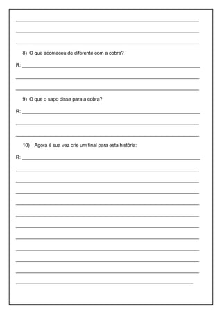 ____________________________________________________________________
____________________________________________________________________
____________________________________________________________________
8) O que aconteceu de diferente com a cobra?
R: __________________________________________________________________
____________________________________________________________________
____________________________________________________________________
9) O que o sapo disse para a cobra?
R: __________________________________________________________________
____________________________________________________________________
____________________________________________________________________
10) Agora é sua vez crie um final para esta história:
R: __________________________________________________________________
____________________________________________________________________
____________________________________________________________________
____________________________________________________________________
____________________________________________________________________
____________________________________________________________________
____________________________________________________________________
____________________________________________________________________
____________________________________________________________________
____________________________________________________________________
____________________________________________________________________
____________________________________________________________________
 