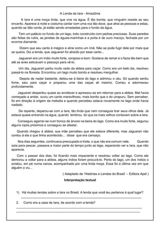 A Lenda da Iara - Amazônia
A Iara é uma moça linda, que vive na água. É tão bonita, que ninguém resiste ao seu
encanto. Aparece à noite e costuma cantar com uma voz tão doce, que atrai as pessoas e estas,
quando se dão conta, já estão sendo arrastadas para o fundo da água.
Tem um palácio no fundo de um lago, todo construído com pedras preciosas. Suas paredes
são feitas de rubis, as janelas de águas-marinhas e a porta é de ouro maciço, fechada por um
enorme diamante.
Dizem que seu canto é mágico e atrai como um ímã. Não se pode fugir dele por mais que
se queira. Diz a lenda, que Jaguarari foi atraído por esse canto...
Jaguarari era um índio muito forte, corajoso e bom. Gostava de remar e o fazia tão bem que
até as aves esticavam o pescoço para vê-lo.
Um dia, Jaguarari partiu muito cedo da aldeia para caçar. Como era um belo dia, resolveu
passá-lo na floresta. Encontrou um lago muito bonito e resolveu mergulhar.
Depois de nadar bastante, deitou-se à beira do lago e admirou o céu. Só quando sentiu
fome, saiu para caçar e preparou uma das caças ali mesmo. Comeu e adormeceu
profundamente.
Jaguarari despertou quase ao anoitecer e apressou-se em retornar para a aldeia. Mal havia
começado a andar, ouviu um canto maravilhoso, mais bonito que o do uirapuru. Sem perceber,
foi em direção à origem da melodia e quando percebeu estava novamente no lago onde havia
nadado.
De repente, deparou-se com a Iara, tão linda que nem conseguia tirar seus olhos dela. Já
estava quase entrando na água, quando lembrou do que os mais velhos contavam sobre a Iara.
Conseguiu agarrar-se num tronco de árvore na beira do lago. Como era muito forte, segurou
alguns cipós próximos e conseguiu se afastar.
Quando chegou à aldeia, sua mãe percebeu que ele estava diferente, mas Jaguarari não
contou à ela o que tinha acontecido... disse que era cansaço.
Nos dias seguintes, continuava preocupado e triste, o que não era comum nele. Quando
saía para pescar, passava a maior parte do tempo junto ao lago, esperando ver a Iara, que não
aparecia.
Com o passar dos dias, foi ficando mais impaciente e resolveu voltar ao lago. Como ele
demorou a voltar para a aldeia, alguns índios foram procurá-lo. Perto do lago, um dos índios o
avistou, em pé numa canoa, acompanhado por uma linda moça. Essa foi a última vez em que
alguém o viu...
( Adaptado de ‘Histórias e Lendas do Brasil’ – Editora Apel )
Interpretação textual
1) Há muitas lendas sobre a Iara no Brasil. A lenda que você leu pertence à qual lugar?
___________________________________________________________________
2. Como era a casa de Iara, de acordo com a lenda?
______________________________________________________________________
_____________________________________________________________________
 