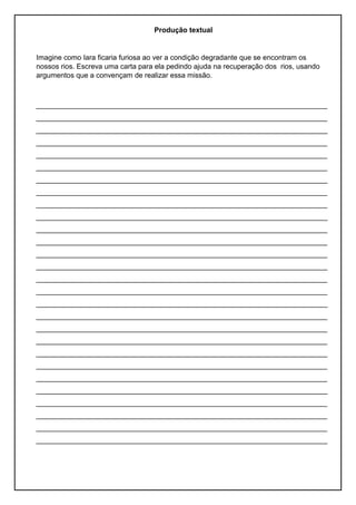 Produção textual
Imagine como Iara ficaria furiosa ao ver a condição degradante que se encontram os
nossos rios. Escreva uma carta para ela pedindo ajuda na recuperação dos rios, usando
argumentos que a convençam de realizar essa missão.
_________________________________________________________________________
_________________________________________________________________________
_________________________________________________________________________
_________________________________________________________________________
_________________________________________________________________________
_________________________________________________________________________
_________________________________________________________________________
_________________________________________________________________________
_________________________________________________________________________
_________________________________________________________________________
_________________________________________________________________________
_________________________________________________________________________
_________________________________________________________________________
_________________________________________________________________________
_________________________________________________________________________
_________________________________________________________________________
_________________________________________________________________________
_________________________________________________________________________
_________________________________________________________________________
_________________________________________________________________________
_________________________________________________________________________
_________________________________________________________________________
_________________________________________________________________________
_________________________________________________________________________
_________________________________________________________________________
_________________________________________________________________________
_________________________________________________________________________
_________________________________________________________________________
 