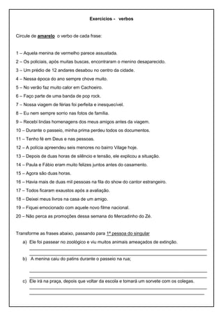 Exercícios - verbos
Circule de amarelo o verbo de cada frase:
1 – Aquela menina de vermelho parece assustada.
2 – Os policiais, após muitas buscas, encontraram o menino desaparecido.
3 – Um prédio de 12 andares desabou no centro da cidade.
4 – Nessa época do ano sempre chove muito.
5 – No verão faz muito calor em Cachoeiro.
6 – Faço parte de uma banda de pop rock.
7 – Nossa viagem de férias foi perfeita e inesquecível.
8 – Eu nem sempre sorrio nas fotos de família.
9 – Recebi lindas homenagens dos meus amigos antes da viagem.
10 – Durante o passeio, minha prima perdeu todos os documentos.
11 – Tenho fé em Deus e nas pessoas.
12 – A polícia apreendeu seis menores no bairro Vilage hoje.
13 – Depois de duas horas de silêncio e tensão, ele explicou a situação.
14 – Paula e Fábio eram muito felizes juntos antes do casamento.
15 – Agora são duas horas.
16 – Havia mais de duas mil pessoas na fila do show do cantor estrangeiro.
17 – Todos ficaram exaustos após a avaliação.
18 – Deixei meus livros na casa de um amigo.
19 – Fiquei emocionado com aquele novo filme nacional.
20 – Não perca as promoções dessa semana do Mercadinho do Zé.
Transforme as frases abaixo, passando para 1ª pessoa do singular
a) Ele foi passear no zoológico e viu muitos animais ameaçados de extinção.
_______________________________________________________________________
_______________________________________________________________________
b) A menina caiu do patins durante o passeio na rua;
_______________________________________________________________________
_______________________________________________________________________
c) Ele irá na praça, depois que voltar da escola e tomará um sorvete com os colegas.
_______________________________________________________________________
______________________________________________________________________
 