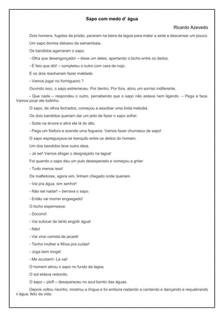 Sapo com medo d’ água
Ricardo Azevedo
Dois homens, fugidos da prisão, pararam na beira da lagoa para matar a sede e descansar um pouco.
Um sapo dormia debaixo da samambaia.
Os bandidos agarraram o sapo.
- Olha que desengonçado! – disse um deles, apertando o bicho entre os dedos.
- É feio que dói! – completou o outro com cara de nojo.
E os dois resolveram fazer maldade.
- Vamos jogar no formigueiro ?
Ouvindo isso, o sapo estremeceu. Por dentro. Por fora, abriu um sorriso indiferente.
- Que nada – respondeu o outro, percebendo que o sapo não estava nem ligando. – Pega a faca.
Vamos picar ele todinho.
O sapo, de olhos fechados, começou a assobiar uma linda melodia.
Os dois bandidos queriam dar um jeito de fazer o sapo sofrer.
- Sobe na árvore e atira ele lá do alto.
- Pega um fósforo e acende uma fogueira. Vamos fazer churrasco de sapo!
O sapo espreguiçava-se tranquilo entre os dedos do homem.
Um dos bandidos teve outra ideia.
- Já sei! Vamos afogar o desgraçado na lagoa!
Foi quando o sapo deu um pulo desesperado e começou a gritar:
- Tudo menos isso!
Os malfeitores, agora sim, tinham chegado onde queriam.
- Vai pra água, sim senhor!
- Não sei nadar! – berrava o sapo.
- Então vai morrer engasgado!
O bicho esperneava:
- Socorro!
- Vai sufocar de tanto engolir água!
- Não!
- Vai virar comida de jacaré!
- Tenho mulher e filhos pra cuidar!
- Joga bem longe!
- Me acudam!- Lá vai!
O homem atirou o sapo no fundo da lagoa.
O sol estava redondo.
O sapo – ploft – desapareceu no azul bonito das águas.
Depois voltou risonho, mostrou a língua e foi embora nadando e cantando e dançando e requebrando
n’água, feliz da vida.
 