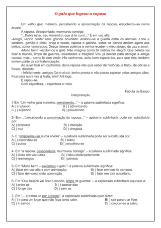O galo que logrou a raposa
Um velho galo matreiro, percebendo a aproximação da raposa, empoleirou-se numa
árvore.
A raposa, desapontada, murmurou consigo:
“...Deixa estar, seu malandro, que já te curo!...” E em voz alta:
-Amigo, venho contar uma grande novidade: acabou-se a guerra entre os animais. Lobo e
cordeiro, gavião e pinto, onça e veado, raposa e galinha, todos os bichos andam agora aos
beijos, como namorados. Desça desses poleiros e venha receber o meu abraço de paz e amor.
-Muito bem! –exclamou o galo. Não imagina como tal notícia me alegra! Que beleza vai
ficar o mundo, limpo de guerras, crueldades e traições! Vou já descer para abraçar a amiga
raposa, mas... como lá vem vindo três cachorros, acho bom esperá-los, para que eles também
tomem parte da confraternização.
Ao ouvir falar em cachorros, dona raposa não quis saber de histórias, e tratou de pôr-se a
fresco, dizendo:
- Infelizmente, amigos Có-ri-có-có, tenho pressa e não posso esperar pelos amigos cães.
Fica para outra vez a festa, sim? Até logo.
E rapou-se.
Com esperteza, - esperteza e meia.
Fábula de Esopo
Interpretação
1-Em “Um velho galo matreiro, percebendo...” – a palavra sublinhada significa:
A ( ) notando B ( ) adivinhando
C ( ) supondo D( ) prevenindo
2- Em ...”percebendo a aproximação da raposa...” – apalavra sublinhada pode ser substituída
por:
A( ) proposta B( ) intenção
C( ) voz D( ) chegada
3- E “empoleirou-se numa arvore” – a palavra sublinhada pode ser substituída por:
A ( ) escondeu-se B( ) subiu
C( ) pulou D( ) encolheu-se
4- Em “a raposa, desapontada, murmurou consigo” – a palavra sublinhada significa:
A( ) disse em voz baixa B( ) falou disfarçadamente
C( ) resmungou D( ) pensou
5- Em “Muito bem! – exclamou o galo.”- a palavra sublinhada significa:
A( )falar em voz alta e com admiração. B( ) falar em tom de censura.
C( ) falar demonstrando aprovação. D( ) falar em tom autoritário.
6- Em “Que beleza vai ficar o mundo, limpo de guerras” – a expressão sublinhada equivale a:
A( ) entre as B ( ) apesar das
C( ) longe das D( ) sem as
7- Em “... e tratou de por a fresco”, a expressão sublinhada quer dizer:
A ( ) ir para um lugar que não faça tanto calor. B( ) sair para o ar livre.
C( ) ir saindo. D( ) colocar-se a salvo.
 