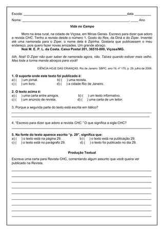 Escola: ________________________________________________________data _________
Nome: __________________________________________________________, ____ Ano
Vida no Campo
Moro na área rural, na cidade de Viçosa, em Minas Gerais. Escrevo para dizer que adoro
a revista CHC. Tenho a revista desde o número 1. Gosto do Rex, da Diná e do Zíper. Inventei
até uma namorada para o Zíper, o nome dela é Zipinha. Gostaria que publicassem o meu
endereço, pois quero fazer novas amizades. Um grande abraço.
Noé M. E. P. L. da Costa. Caixa Postal 201, 36510-000, Viçosa/MG.
Iiiih, Noé! O Zíper não quer saber de namorada agora, não. Talvez quando estiver mais velho.
Mas toda a turma manda abraços para você!
CIÊNCIA HOJE DAS CRIANÇAS. Rio de Janeiro: SBPC, ano 19, nº 170, p. 29, julho de 2006.
1. O suporte onde este texto foi publicado é:
a) ( ) um jornal. b) ( ) uma revista.
c) ( ) um livro. d) ( ) a cidade Rio de Janeiro.
2. O texto acima é:
a) ( ) uma carta entre amigos. b) ( ) um texto informativo.
c) ( ) um anúncio de revista. d) ( ) uma carta de um leitor.
3. Porque a segunda parte do texto está escrita em itálico?
____________________________________________________________________________
___________________________________________________________________________
4. “Escrevo para dizer que adoro a revista CHC.” O que significa a sigla CHC?
____________________________________________________________________________
5. Na fonte do texto aparece escrito “p. 29”, significa que:
a) ( ) o texto está na página 29. b) ( ) o texto está na publicação 29.
c) ( ) o texto está no parágrafo 29. d) ( ) o texto foi publicado no dia 29.
Produção Textual
Escreva uma carta para Revista CHC, comentando algum assunto que você queira ver
publicado na Revista.
____________________________________________________________________________
____________________________________________________________________________
____________________________________________________________________________
____________________________________________________________________________
____________________________________________________________________________
____________________________________________________________________________
____________________________________________________________________________
____________________________________________________________________________
____________________________________________________________________________
 