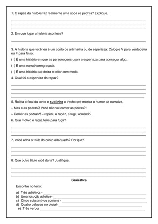 1. O rapaz da história faz realmente uma sopa de pedras? Explique.
____________________________________________________________________________
____________________________________________________________________________
____________________________________________________________________________
2. Em que lugar a história acontece?
____________________________________________________________________________
____________________________________________________________________________
3. A história que você leu é um conto de artimanha ou de esperteza. Coloque V para verdadeiro
ou F para falso.
( ) É uma história em que as personagens usam a esperteza para conseguir algo.
( ) É uma narrativa engraçada.
( ) É uma história que deixa o leitor com medo.
4. Qual foi a esperteza do rapaz?
____________________________________________________________________________
____________________________________________________________________________
____________________________________________________________________________
___________________________________________________________________________
5. Releia o final do conto e sublinhe o trecho que mostra o humor da narrativa.
– Mas e as pedras?! Você não vai comer as pedras?!
– Comer as pedras?! – repetiu o rapaz, e fugiu correndo.
6. Que motivo o rapaz teria para fugir?
____________________________________________________________________________
____________________________________________________________________________
____________________________________________________________________________
7. Você acha o título do conto adequado? Por quê?
____________________________________________________________________________
____________________________________________________________________________
____________________________________________________________________________
8. Que outro título você daria? Justifique.
____________________________________________________________________________
____________________________________________________________________________
____________________________________________________________________________
Gramática
Encontre no texto:
a) Três adjetivos - __________________________________________________________
b) Uma locução adjetiva- ____________________________________________________
c) Cinco substantivos comuns - ________________________________________________
d) Quatro palavras no plural- _______________________________________________
e) Três verbos ___________________________________________________________
 