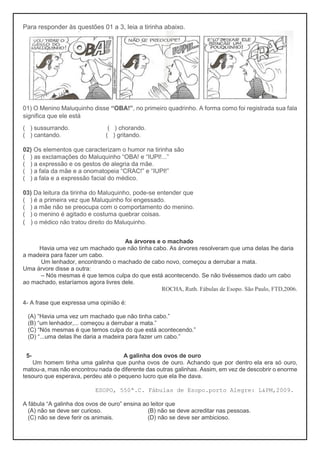 Para responder às questões 01 a 3, leia a tirinha abaixo.
01) O Menino Maluquinho disse “OBA!”, no primeiro quadrinho. A forma como foi registrada sua fala
significa que ele está
( ) sussurrando. ( ) chorando.
( ) cantando. ( ) gritando.
02) Os elementos que caracterizam o humor na tirinha são
( ) as exclamações do Maluquinho “OBA! e “IUPI!...”
( ) a expressão e os gestos de alegria da mãe.
( ) a fala da mãe e a onomatopeia “CRAC!” e “IUPI!”
( ) a fala e a expressão facial do médico.
03) Da leitura da tirinha do Maluquinho, pode-se entender que
( ) é a primeira vez que Maluquinho foi engessado.
( ) a mãe não se preocupa com o comportamento do menino.
( ) o menino é agitado e costuma quebrar coisas.
( ) o médico não tratou direito do Maluquinho.
As árvores e o machado
Havia uma vez um machado que não tinha cabo. As árvores resolveram que uma delas lhe daria
a madeira para fazer um cabo.
Um lenhador, encontrando o machado de cabo novo, começou a derrubar a mata.
Uma árvore disse a outra:
– Nós mesmas é que temos culpa do que está acontecendo. Se não tivéssemos dado um cabo
ao machado, estaríamos agora livres dele.
ROCHA, Ruth. Fábulas de Esopo. São Paulo, FTD,2006.
4- A frase que expressa uma opinião é:
(A) “Havia uma vez um machado que não tinha cabo.”
(B) “um lenhador,... começou a derrubar a mata.”
(C) “Nós mesmas é que temos culpa do que está acontecendo.”
(D) “...uma delas lhe daria a madeira para fazer um cabo.”
5- A galinha dos ovos de ouro
Um homem tinha uma galinha que punha ovos de ouro. Achando que por dentro ela era só ouro,
matou-a, mas não encontrou nada de diferente das outras galinhas. Assim, em vez de descobrir o enorme
tesouro que esperava, perdeu até o pequeno lucro que ela lhe dava.
ESOPO, 550ª.C. Fábulas de Esopo.porto Alegre: L&PM,2009.
A fábula “A galinha dos ovos de ouro” ensina ao leitor que
(A) não se deve ser curioso. (B) não se deve acreditar nas pessoas.
(C) não se deve ferir os animais. (D) não se deve ser ambicioso.
 