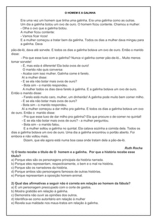 O HOMEM E A GALINHA
Era uma vez um homem que tinha uma galinha. Era uma galinha como as outras.
Um dia a galinha botou um ovo de ouro. O homem ficou contente. Chamou a mulher:
- Olha o ovo que a galinha botou.
A mulher ficou contente:
- Vamos ficar ricos!
E a mulher começou a tratar bem da galinha. Todos os dias a mulher dava mingau para
a galinha. Dava
pão-de-ló, dava até sorvete. E todos os dias a galinha botava um ovo de ouro. Então o marido
disse:
- Pra que esse luxo com a galinha? Nunca vi galinha comer pão-de-ló... Muito menos
tomar sorvete!
- É, mas esta é diferente! Ela bota ovos de ouro!
O marido não quis conversa:
- Acaba com isso mulher. Galinha come é farelo.
Aí a mulher disse:
- E se ela não botar mais ovos de ouro?
- Bota sim - o marido respondeu.
A mulher todos os dias dava farelo à galinha. E a galinha botava um ovo de ouro.
Então o marido disse:
- Farelo está muito caro, mulher, um dinheirão! A galinha pode muito bem comer milho.
- E se ela não botar mais ovos de ouro?
- Bota sim - o marido respondeu.
Aí a mulher começou a dar milho pra galinha. E todos os dias a galinha botava um ovo
de ouro. Então o marido disse:
- Pra que esse luxo de dar milho pra galinha? Ela que procure o de-comer no quintal!
- E se ela não botar mais ovos de ouro? - a mulher perguntou.
- Bota sim - o marido falou.
E a mulher soltou a galinha no quintal. Ela catava sozinha a comida dela. Todos os
dias a galinha botava um ovo de ouro. Uma dia a galinha encontrou o portão aberto. Foi
embora e não voltou mais.
Dizem, que ela agora está numa boa casa onde tratam dela a pão-de-ló.
Ruth Rocha
1) O texto recebe o título de O homem e a galinha. Por que a história recebe esse
título?
a) Porque eles são os personagens principais da história narrada.
b) Porque eles representam, respectivamente, o bem e o mal na história.
c) Porque são os narradores da história.
d) Porque ambos são personagens famosos de outras histórias.
e) Porque representam a oposição homem-animal.
2) Qual das afirmativas a seguir não é correta em relação ao homem da fábula?
a) É um personagem preocupado com o corte de gastos.
b) Mostra gratidão em relação à galinha.
c) Demonstra não ouvir as opiniões dos outros.
d) Identifica-se como autoritário em relação à mulher
e) Revela sua maldade nos maus-tratos em relação à galinha.
 