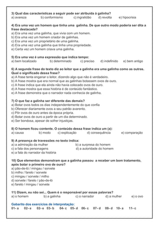 3) Qual das características a seguir pode ser atribuída à galinha?
a) avareza b) conformismo c) ingratidão d) revolta e) hipocrisia
4) Era uma vez um homem que tinha uma galinha. De que outro modo poderia ser dita a
frase destacada?
a) Era uma vez uma galinha, que vivia com um homem.
b) Era uma vez um homem criador de galinhas.
c) Era uma vez um proprietário de uma galinha.
d) Era uma vez uma galinha que tinha uma propriedade.
e) Certa vez um homem criava uma galinha.
5) Era uma vez é uma expressão que indica tempo:
a) bem localizado b) determinado c) preciso d) indefinido e) bem antigo
6) A segunda frase do texto diz ao leitor que a galinha era uma galinha como as outras.
Qual o significado dessa frase?
a) A frase tenta enganar o leitor, dizendo algo que não é verdadeiro.
b) A frase mostra que era normal que as galinhas botassem ovos de ouro.
c) A frase indica que ela ainda não havia colocado ovos de ouro.
d) A frase mostra que essa história é de conteúdo fantástico.
e) A frase demonstra que o narrador nada conhecia de galinha.
7) O que faz a galinha ser diferente das demais?
a) Botar ovos todos os dias independentemente do que confia
b) Oferecer diariamente ovos a seu patrão avarento.
c) Pôr ovos de ouro antes da época própria.
d) Botar ovos de ouro a partir de um dia determinado.
e) Ser bondosa, apesar de sofrer injustiças.
8) O homem ficou contente. O conteúdo dessa frase indica um (a):
a) causa b) modo c) explicação d) consequência e) comparação
9) A presença de travessões no texto indica:
a) a admiração da mulher b) a surpresa do homem
c) a fala dos personagens d) a autoridade do homem
e) a fala do narrador da história
10) Que elementos demonstram que a galinha passou a receber um bom tratamento,
após botar o primeiro ovo de ouro?
a) pão-de-ló / mingau / sorvete
b) milho / farelo / sorvete
c) mingau / sorvete / milho
d) sorvete / farelo / pão-de-ló
e) farelo / mingau / sorvete
11) Dizem, eu não sei... Quem é o responsável por essas palavras?
a) o homem b) a galinha c) o narrador d) a mulher e) o ovo
Gabarito dos exercícios de interpretação:
01- a 02- e 02- e 03- b 04- c 05- d 06- c 07- d 08- d 10- a 11- c
 