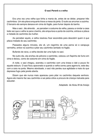 O saci Pererê e a velha
Era uma vez uma velha que tinha a mania de, antes de se deitar, preparar três
cachimbos. Um ela pitava enquanto tirava a mesa da janta. O outro ao arrumar a cozinha.
O terceiro ela sempre deixava em cima do fogão, para fumar depois do banho.
Mas o saci , tão atrevido , ao perceber o costume da velha, passou a rondar a casa
toda vez que a velha ia para o banho, ele empurrava a porta da cozinha, entrava e pitava
a metade do cachimbo da mulher.
Ao perceber aquilo, a velha resolveu ficar escondida para descobrir quem é que
pitava metade do seu cachimbo.
Passados alguns minutos, ela vê, um negrinho de uma perna só e carapuça
vermelha, entrar na cozinha e pitar seu cachimbo sentado no fogão.
Bufando de raiva, a velha decide dar uma lição no saci.
No outro dia, ela encheu de pólvora o cachimbo, colocou um fiapinho de fumo em
cima e deixou, como de costume em cima do fogão.
A noite, o saci chegou, acendeu o cachimbo com uma brasa e dali a pouco foi
aquele estouro. O saci ficou apavorado e quando a velha correu para agarra-lo, este deu
com a cara na porta. Mesmo atordoado, o saci não perdeu sua agilidade e mais do que
depressa fugiu pela janela aberta.
Dizem que ele nunca mais apareceu para pitar no cachimbo daquela senhora.
Agora ele mesmo faz seu cachimbo e sai pelos sítios a procura de criança malvada para
assustar.
Adaptado de Alceu M de Araújo
 