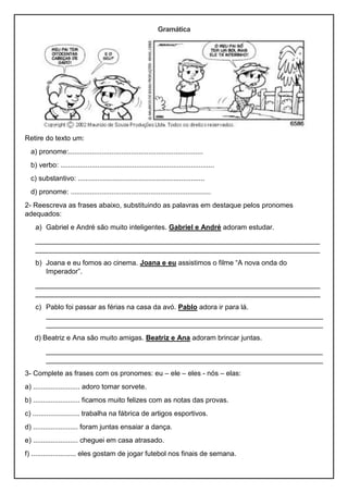 Gramática
Retire do texto um:
a) pronome:.....................................................................
b) verbo: ...............................................................................
c) substantivo: .................................................................
d) pronome: ........................................................................
2- Reescreva as frases abaixo, substituindo as palavras em destaque pelos pronomes
adequados:
a) Gabriel e André são muito inteligentes. Gabriel e André adoram estudar.
_________________________________________________________________________
_________________________________________________________________________
b) Joana e eu fomos ao cinema. Joana e eu assistimos o filme “A nova onda do
Imperador”.
_________________________________________________________________________
_________________________________________________________________________
c) Pablo foi passar as férias na casa da avó. Pablo adora ir para lá.
_______________________________________________________________________
_______________________________________________________________________
d) Beatriz e Ana são muito amigas. Beatriz e Ana adoram brincar juntas.
_______________________________________________________________________
_______________________________________________________________________
3- Complete as frases com os pronomes: eu – ele – eles - nós – elas:
a) ........................ adoro tomar sorvete.
b) ........................ ficamos muito felizes com as notas das provas.
c) ........................ trabalha na fábrica de artigos esportivos.
d) ....................... foram juntas ensaiar a dança.
e) ....................... cheguei em casa atrasado.
f) ....................... eles gostam de jogar futebol nos finais de semana.
 