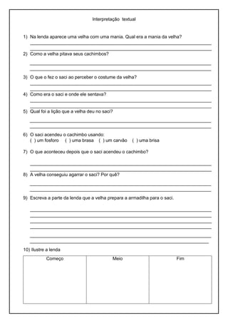 Interpretação textual
1) Na lenda aparece uma velha com uma mania. Qual era a mania da velha?
_______________________________________________________________________
_______________________________________________________________________
2) Como a velha pitava seus cachimbos?
_______________________________________________________________________
_______________________________________________________________________
3) O que o fez o saci ao perceber o costume da velha?
_______________________________________________________________________
_______________________________________________________________________
4) Como era o saci e onde ele sentava?
_______________________________________________________________________
_______________________________________________________________________
5) Qual foi a lição que a velha deu no saci?
_______________________________________________________________________
_______________________________________________________________________
6) O saci acendeu o cachimbo usando:
( ) um fosforo ( ) uma brasa ( ) um carvão ( ) uma brisa
7) O que aconteceu depois que o saci acendeu o cachimbo?
_______________________________________________________________________
_______________________________________________________________________
8) A velha conseguiu agarrar o saci? Por quê?
_______________________________________________________________________
_______________________________________________________________________
9) Escreva a parte da lenda que a velha prepara a armadilha para o saci.
_______________________________________________________________________
_______________________________________________________________________
_______________________________________________________________________
_______________________________________________________________________
_______________________________________________________________________
______________________________________________________________________
10) Ilustre a lenda
Começo Meio Fim
 