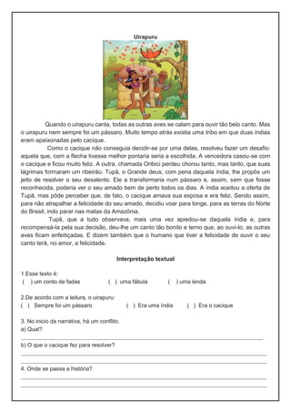 Uirapuru
Quando o uirapuru canta, todas as outras aves se calam para ouvir tão belo canto. Mas
o uirapuru nem sempre foi um pássaro. Muito tempo atrás existia uma tribo em que duas índias
eram apaixonadas pelo cacique.
Como o cacique não conseguia decidir-se por uma delas, resolveu fazer um desafio:
aquela que, com a flecha tivesse melhor pontaria seria a escolhida. A vencedora casou-se com
o cacique e ficou muito feliz. A outra, chamada Oribici perdeu chorou tanto, mas tanto, que suas
lágrimas formaram um ribeirão. Tupã, o Grande deus, com pena daquela índia, lhe propôs um
jeito de resolver o seu desalento. Ele a transformaria num pássaro e, assim, sem que fosse
reconhecida, poderia ver o seu amado bem de perto todos os dias. A índia aceitou a oferta de
Tupã, mas pôde perceber que, de fato, o cacique amava sua esposa e era feliz. Sendo assim,
para não atrapalhar a felicidade do seu amado, decidiu voar para longe, para as terras do Norte
do Brasil, indo parar nas matas da Amazônia.
Tupã, que a tudo observava, mais uma vez apiedou-se daquela índia e, para
recompensá-la pela sua decisão, deu-lhe um canto tão bonito e terno que, ao ouvi-lo, as outras
aves ficam enfeitiçadas. E dizem também que o humano que tiver a felicidade de ouvir o seu
canto terá, no amor, a felicidade.
Interpretação textual
1.Esse texto é:
( ) um conto de fadas ( ) uma fábula ( ) uma lenda
2.De acordo com a leitura, o uirapuru:
( ) Sempre foi um pássaro ( ) Era uma índia ( ) Era o cacique
3. No inicio da narrativa, há um conflito.
a) Qual?
___________________________________________________________________
b) O que o cacique fez para resolver?
____________________________________________________________________
____________________________________________________________________
4. Onde se passa a história?
____________________________________________________________________
____________________________________________________________________
 