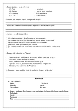 5.De acordo com o texto, relacione:
(A) Tupã ( ) uma índia
(B) Cacique ( ) ave de canto mais belo
(C) Uirapuru ( ) o grande deus
(D) Obirici ( ) chefe da tribo
6. O texto que você leu explica o surgimento de quê?
____________________________________________________________________
____________________________________________________________________
7. Em que Tupã transformou a índia que perdeu o desafio? Para quê?
____________________________________________________________________________
____________________________________________________________________________
8.Numere a sequência dos fatos:
( ) A índia que ganhou o desafio casou-se com o cacique.
( ) A índia viu que seu amado estava muito feliz e decidiu ir para longe.
( ) A outra índia chorou lágrimas que formaram um ribeirão.
( ) As índias eram apaixonadas pelo cacique.
( ) O pássaro recebeu um lindo canto que enfeitiçava os humanos para o amor.
9.Coloque V (verdadeiro) ou F (falso)
( ) Para atrapalhar a felicidade do seu amado, a índia continuou na tribo.
( ) Obirici foi a índia que perdeu o desafio.
( ) A índia, de tanto chorar e transformou-se em água.
( ) Tupã teve pena da jovem e resolveu transformá-la em pássaro.
( ) O Uirapuru vive nas matas da Amazônia
10. Segundo o texto, qual é o efeito do cantar do Uirapuru ainda hoje?
_______________________________________________________________________________
_______________________________________________________________________________
_______________________________________________________________________________
Gramática
a) Dê o antônimo
Belo- ___________________________ Felicidade____________________________
Grande _________________________ Amor _______________________________
Vencedora- _______________________ Longe - _____________________________
b) Separe sílabas e classifique em monossílabas, dissílabas, trissílabas e polissílabas
Felicidade - ________________________________________________________
Canto- _____________________________________________________________
Pássaros - __________________________________________________________
Não- _______________________________________________________________
 