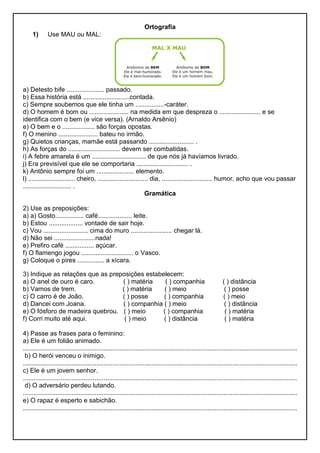 Ortografia
1) Use MAU ou MAL:
a) Detesto bife ..................... passado.
b) Essa história está ..........................contada.
c) Sempre soubemos que ele tinha um ................-caráter.
d) O homem é bom ou ...................... na medida em que despreza o ....................... e se
identifica com o bem (e vice versa). (Arnaldo Arsênio)
e) O bem e o .................. são forças opostas.
f) O menino ...................... bateu no irmão.
g) Quietos crianças, mamãe está passando ......................... .
h) As forças do ............................. devem ser combatidas.
i) A febre amarela é um .............................. de que nós já havíamos livrado.
j) Era previsível que ele se comportaria ............................. .
k) Antônio sempre foi um ..................... elemento.
l) .......................... cheiro, ............................ dia, ............................ humor, acho que vou passar
........................... .
Gramática
2) Use as preposições:
a) a) Gosto................ café................... leite.
b) Estou ................... vontade de sair hoje.
c) Vou ......................... cima do muro ....................... chegar lá.
d) Não sei .......................nada!
e) Prefiro café ................ açúcar.
f) O flamengo jogou ............................. o Vasco.
g) Coloque o pires ............... a xícara.
3) Indique as relações que as preposições estabelecem:
a) O anel de ouro é caro. ( ) matéria ( ) companhia ( ) distância
b) Vamos de trem. ( ) matéria ( ) meio ( ) posse
c) O carro é de João. ( ) posse ( ) companhia ( ) meio
d) Dancei com Joana. ( ) companhia ( ) meio ( ) distância
e) O fósforo de madeira quebrou. ( ) meio ( ) companhia ( ) matéria
f) Corri muito até aqui. ( ) meio ( ) distância ( ) matéria
4) Passe as frases para o feminino:
a) Ele é um folião animado.
.........................................................................................................................................................
b) O herói venceu o inimigo.
.........................................................................................................................................................
c) Ele é um jovem senhor.
.........................................................................................................................................................
d) O adversário perdeu lutando.
.........................................................................................................................................................
e) O rapaz é esperto e sabichão.
.........................................................................................................................................................
 