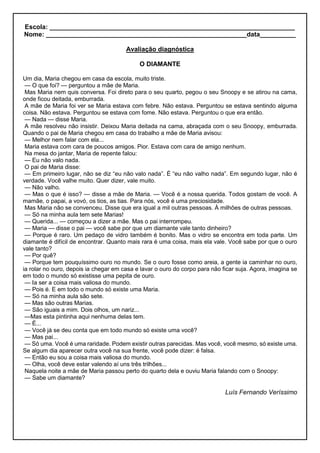 Escola: ____________________________________________________________________
Nome: ________________________________________________________data__________
Avaliação diagnóstica
O DIAMANTE
Um dia, Maria chegou em casa da escola, muito triste.
— O que foi? — perguntou a mãe de Maria.
Mas Maria nem quis conversa. Foi direto para o seu quarto, pegou o seu Snoopy e se atirou na cama,
onde ficou deitada, emburrada.
A mãe de Maria foi ver se Maria estava com febre. Não estava. Perguntou se estava sentindo alguma
coisa. Não estava. Perguntou se estava com fome. Não estava. Perguntou o que era então.
— Nada — disse Maria.
A mãe resolveu não insistir. Deixou Maria deitada na cama, abraçada com o seu Snoopy, emburrada.
Quando o pai de Maria chegou em casa do trabalho a mãe de Maria avisou:
— Melhor nem falar com ela...
Maria estava com cara de poucos amigos. Pior. Estava com cara de amigo nenhum.
Na mesa do jantar, Maria de repente falou:
— Eu não valo nada.
O pai de Maria disse:
— Em primeiro lugar, não se diz “eu não valo nada”. É “eu não valho nada”. Em segundo lugar, não é
verdade. Você valhe muito. Quer dizer, vale muito.
— Não valho.
— Mas o que é isso? — disse a mãe de Maria. — Você é a nossa querida. Todos gostam de você. A
mamãe, o papai, a vovó, os tios, as tias. Para nós, você é uma preciosidade.
Mas Maria não se convenceu. Disse que era igual a mil outras pessoas. À milhões de outras pessoas.
— Só na minha aula tem sete Marias!
— Querida... — começou a dizer a mãe. Mas o pai interrompeu.
— Maria — disse o pai — você sabe por que um diamante vale tanto dinheiro?
— Porque é raro. Um pedaço de vidro também é bonito. Mas o vidro se encontra em toda parte. Um
diamante é difícil de encontrar. Quanto mais rara é uma coisa, mais ela vale. Você sabe por que o ouro
vale tanto?
— Por quê?
— Porque tem pouquíssimo ouro no mundo. Se o ouro fosse como areia, a gente ia caminhar no ouro,
ia rolar no ouro, depois ia chegar em casa e lavar o ouro do corpo para não ficar suja. Agora, imagina se
em todo o mundo só existisse uma pepita de ouro.
— Ia ser a coisa mais valiosa do mundo.
— Pois é. E em todo o mundo só existe uma Maria.
— Só na minha aula são sete.
— Mas são outras Marias.
— São iguais a mim. Dois olhos, um nariz...
—Mas esta pintinha aqui nenhuma delas tem.
— É...
— Você já se deu conta que em todo mundo só existe uma você?
— Mas pai...
— Só uma. Você é uma raridade. Podem existir outras parecidas. Mas você, você mesmo, só existe uma.
Se algum dia aparecer outra você na sua frente, você pode dizer: é falsa.
— Então eu sou a coisa mais valiosa do mundo.
— Olha, você deve estar valendo aí uns três trilhões...
Naquela noite a mãe de Maria passou perto do quarto dela e ouviu Maria falando com o Snoopy:
— Sabe um diamante?
Luís Fernando Veríssimo
 